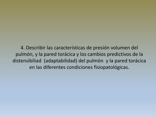 4. Describir las características de presión volumen del
pulmón, y la pared torácica y los cambios predictivos de la
distensibiliad (adaptabilidad) del pulmón y la pared torácica
en las diferentes condiciones fisiopatológicas.
 
