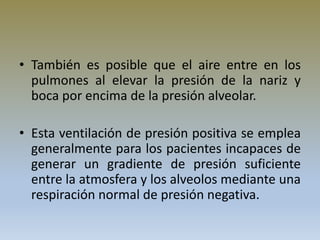 • También es posible que el aire entre en los
pulmones al elevar la presión de la nariz y
boca por encima de la presión alveolar.
• Esta ventilación de presión positiva se emplea
generalmente para los pacientes incapaces de
generar un gradiente de presión suficiente
entre la atmosfera y los alveolos mediante una
respiración normal de presión negativa.
 