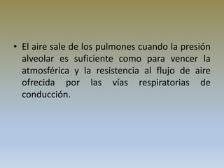 • El aire sale de los pulmones cuando la presión
alveolar es suficiente como para vencer la
atmosférica y la resistencia al flujo de aire
ofrecida por las vías respiratorias de
conducción.
 