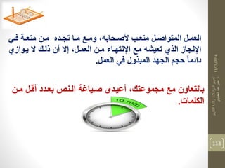 12/25/2016
‫التقارير‬‫وكتابة‬‫المراسالت‬‫تحرير‬
‫د‬.‫العقباوي‬‫عيد‬‫عبير‬
113
‫دي‬‫د‬‫ف‬ ‫دة‬‫د‬‫متع‬ ‫دن‬‫د‬‫م‬ ‫دده‬‫د‬‫تج‬ ‫دا‬‫د‬‫م‬ ‫دع‬‫د‬‫وم‬ ،‫دحابه‬‫د‬‫ألص‬ ‫دب‬‫د‬‫متع‬ ‫دل‬‫د‬‫المتواص‬ ‫دل‬‫د‬‫العم‬
‫يدوازي‬ ‫ال‬ ‫ذلدك‬ ‫أن‬ ‫إال‬ ،‫العمدل‬ ‫مدن‬ ‫اإلنتهداء‬ ‫مع‬ ‫تعيشه‬ ‫الذي‬ ‫اإلنجاز‬
‫العمل‬ ‫في‬ ‫المبذول‬ ‫الجهد‬ ‫حجم‬ ‫دائما‬.
‫مد‬ ‫أقدل‬ ‫بعددد‬ ‫الدنص‬ ‫صدياغة‬ ‫أعيددي‬ ،‫مجموعتك‬ ‫مع‬ ‫بالتعاون‬‫ن‬
‫الكلمات‬.
 