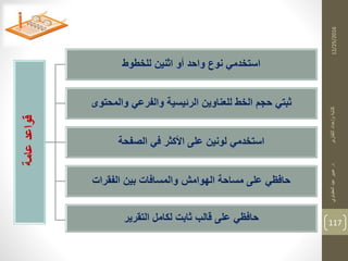 12/25/2016
117
‫عامة‬‫قواعد‬
‫للخطوط‬ ‫اثنين‬ ‫أو‬ ‫واحد‬ ‫نوع‬ ‫استخدمي‬
‫والمحتوى‬ ‫والفرعي‬ ‫الرئيسية‬ ‫للعناوين‬ ‫الخط‬ ‫حجم‬ ‫ثبتي‬
‫الصفحة‬ ‫في‬ ‫األكثر‬ ‫على‬ ‫لونين‬ ‫استخدمي‬
‫الفقرات‬ ‫بين‬ ‫والمسافات‬ ‫الهوامش‬ ‫مساحة‬ ‫على‬ ‫حافظي‬
‫التقرير‬ ‫لكامل‬ ‫ثابت‬ ‫قالب‬ ‫على‬ ‫حافظي‬
‫د‬‫التقارير‬‫وإعداد‬‫كتابة‬.‫العقباوي‬‫عيد‬‫عبير‬
 