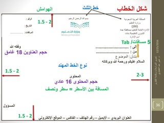 12/25/2016
‫التقارير‬‫وكتابة‬‫المراسالت‬‫تحرير‬
‫د‬.‫العقباوي‬‫عيد‬‫عبير‬
36
‫الخطاب‬ ‫شكل‬
‫السعودية‬ ‫العربية‬ ‫المملكة‬
‫التعليم‬ ‫وزارة‬
{280}
‫جدة‬ ‫بمحافظة‬ ‫للتعليم‬ ‫العامة‬ ‫اإلدارة‬
‫التعليمية‬ ‫الشؤون‬/‫بنات‬
‫اإلدارة‬ ‫اسم‬
‫الرقم‬:
‫التاريخ‬:
‫المرفقات‬:.................
‫إلى‬:.............................‫هللا‬ ‫وفقه‬
‫من‬:.............................
‫بشأن‬:‫الموضوع‬
‫السالم‬‫هللا‬ ‫ورحمة‬ ‫عليكم‬‫وبركاته‬
‫المحتوى‬
‫المسؤول‬
Tab 5‫مسافات‬/
‫األسطر‬ ‫بين‬ ‫المسافة‬=‫ونصف‬ ‫سطر‬
‫المحتوى‬ ‫حجم‬16‫عادي‬
‫العناوين‬ ‫حجم‬18‫غامت‬
‫المهند‬ ‫الخط‬ ‫نوع‬
2-3
1.5 - 2
‫الهوامش‬
1.5 - 2
1.5 - 2
‫الرحيم‬ ‫الرحمن‬ ‫هللا‬ ‫بسم‬
‫الثلث‬ ‫خط‬
‫البريدي‬ ‫العنوان‬–‫اإليميل‬–‫الهاتف‬ ‫رقم‬–‫الفاكس‬–‫اإللكتروني‬ ‫الموقع‬
 