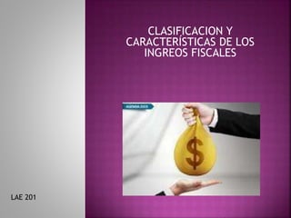 CLASIFICACION Y
CARACTERÍSTICAS DE LOS
INGREOS FISCALES
LAE 201
 