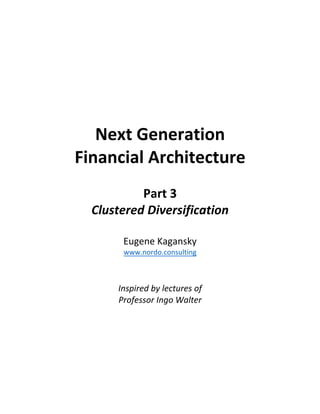 Next	Generation		
Financial	Architecture	
	
Part	3	
Clustered	Diversification	
	
Eugene	Kagansky	
www.nordo.consulting	
	
	
Inspired	by	lectures	of		
Professor	Ingo	Walter	
	
	
	
	
	
	
	 	
 