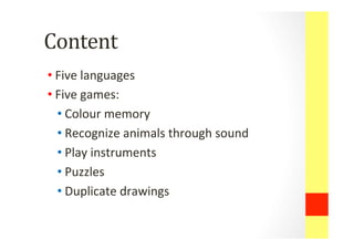 Content	
 	
 
• Five	
 languages	
 
• Five	
 games:	
 	
 
• Colour	
 memory	
 
• Recognize	
 animals	
 through	
 sound	
 
• Play	
 instruments	
 
• Puzzles	
 
• Duplicate	
 drawings	
 
 