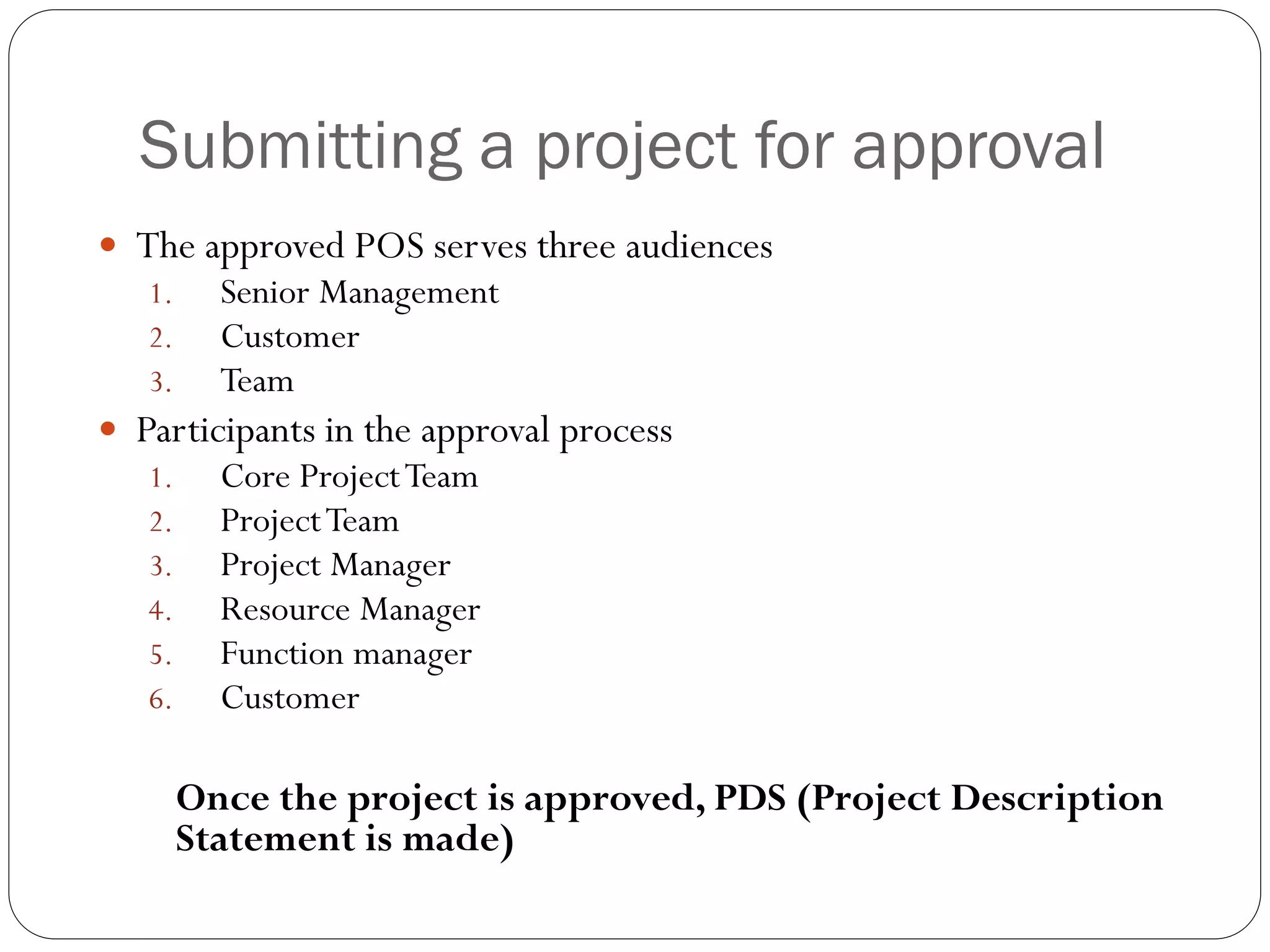 Submitting a project for approval
 The approved POS serves three audiences
1. Senior Management
2. Customer
3. Team
 Participants in the approval process
1. Core ProjectTeam
2. ProjectTeam
3. Project Manager
4. Resource Manager
5. Function manager
6. Customer
Once the project is approved, PDS (Project Description
Statement is made)
 