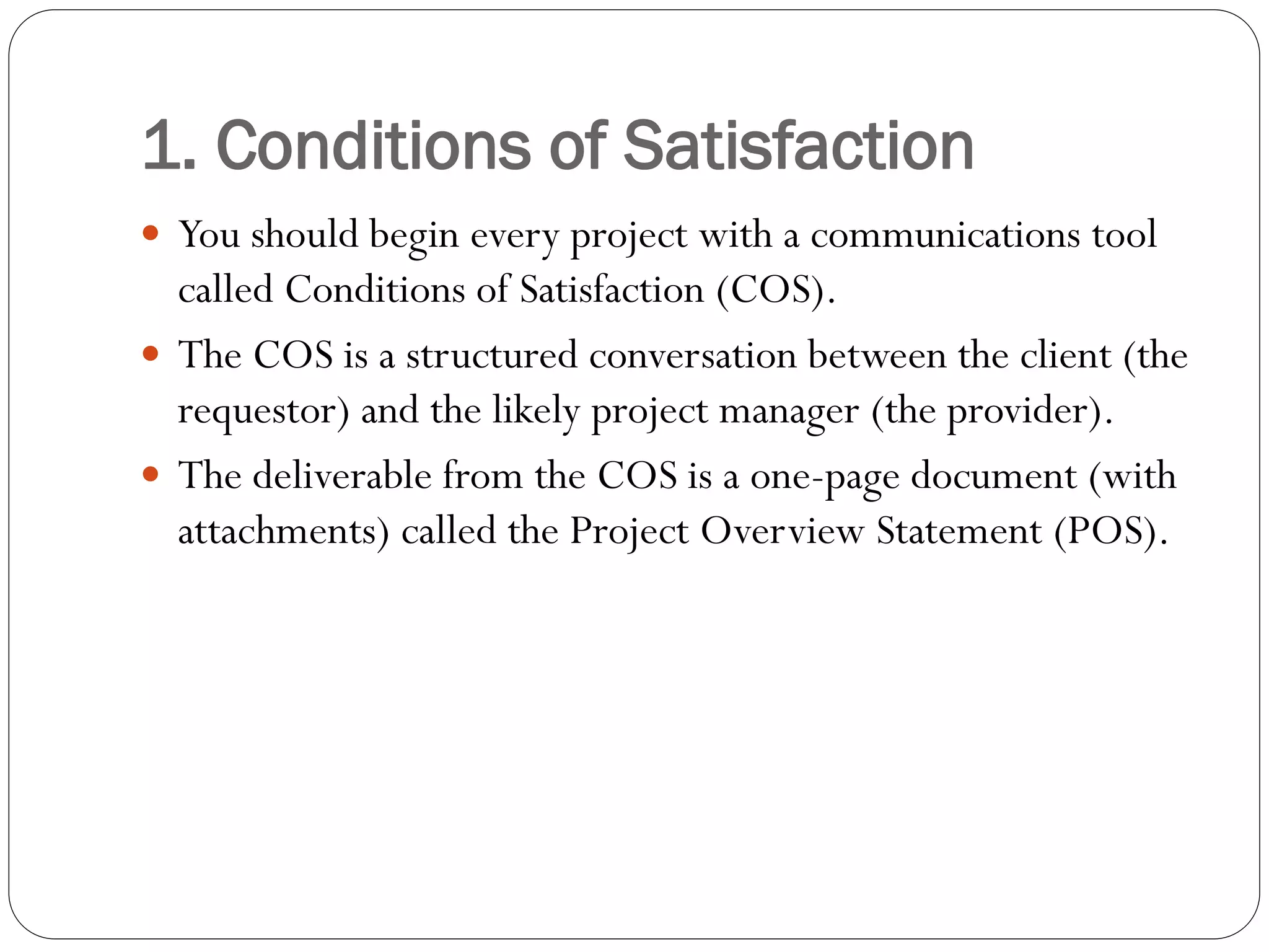 1. Conditions of Satisfaction
 You should begin every project with a communications tool
called Conditions of Satisfaction (COS).
 The COS is a structured conversation between the client (the
requestor) and the likely project manager (the provider).
 The deliverable from the COS is a one-page document (with
attachments) called the Project Overview Statement (POS).
 