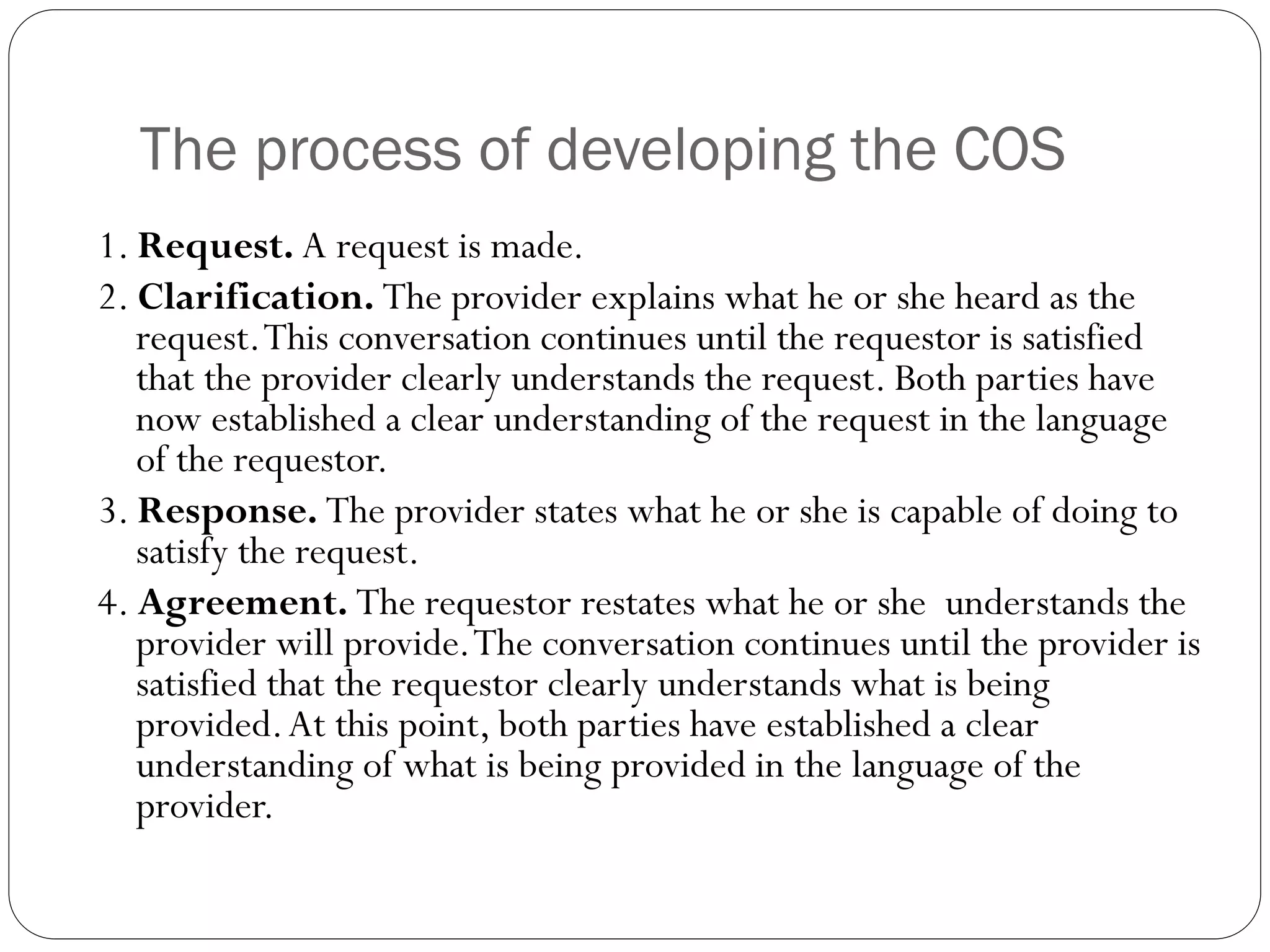 The process of developing the COS
1. Request. A request is made.
2. Clarification. The provider explains what he or she heard as the
request.This conversation continues until the requestor is satisfied
that the provider clearly understands the request. Both parties have
now established a clear understanding of the request in the language
of the requestor.
3. Response. The provider states what he or she is capable of doing to
satisfy the request.
4. Agreement. The requestor restates what he or she understands the
provider will provide.The conversation continues until the provider is
satisfied that the requestor clearly understands what is being
provided.At this point, both parties have established a clear
understanding of what is being provided in the language of the
provider.
 