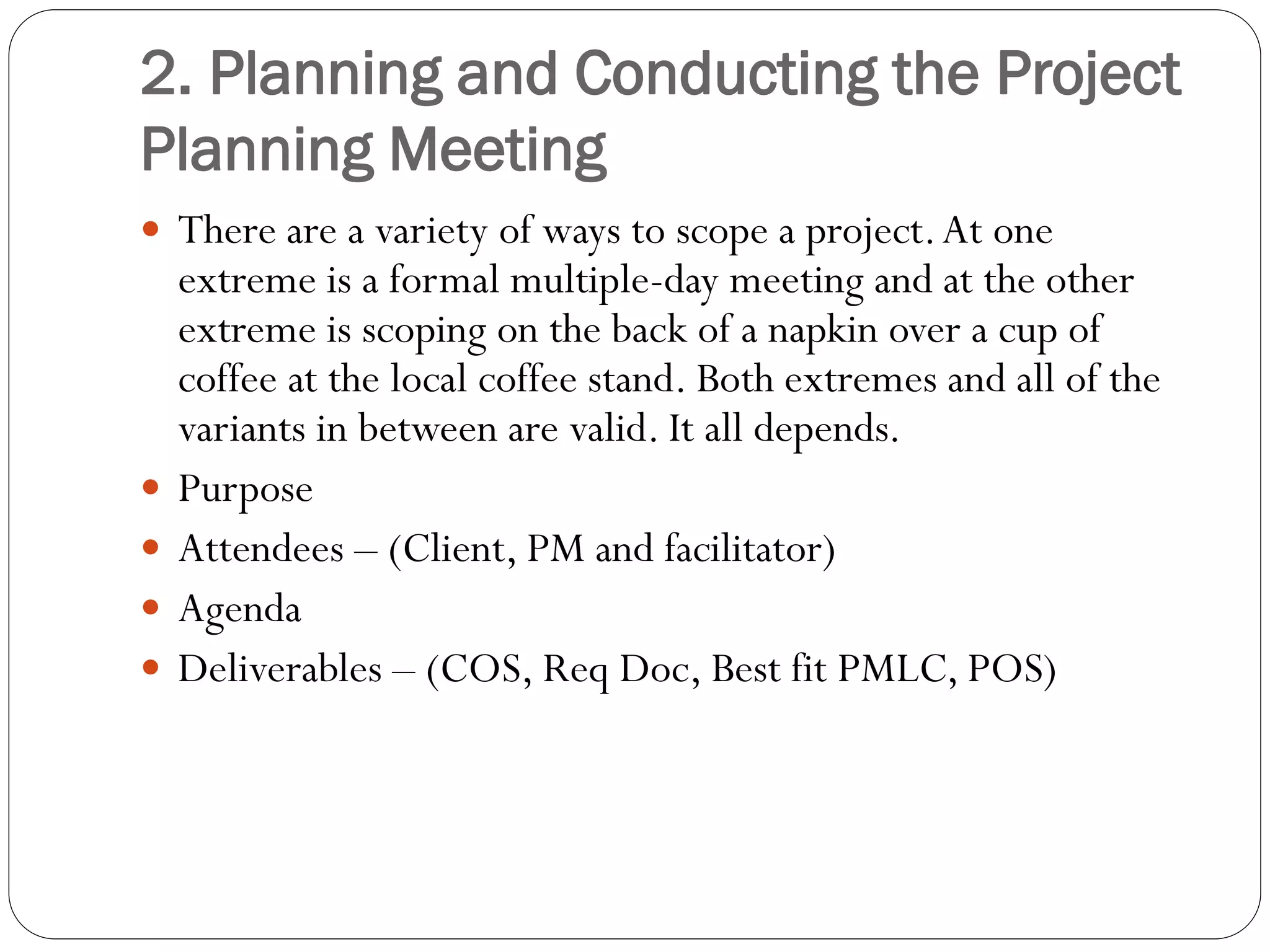 2. Planning and Conducting the Project
Planning Meeting
 There are a variety of ways to scope a project.At one
extreme is a formal multiple-day meeting and at the other
extreme is scoping on the back of a napkin over a cup of
coffee at the local coffee stand. Both extremes and all of the
variants in between are valid. It all depends.
 Purpose
 Attendees – (Client, PM and facilitator)
 Agenda
 Deliverables – (COS, Req Doc, Best fit PMLC, POS)
 