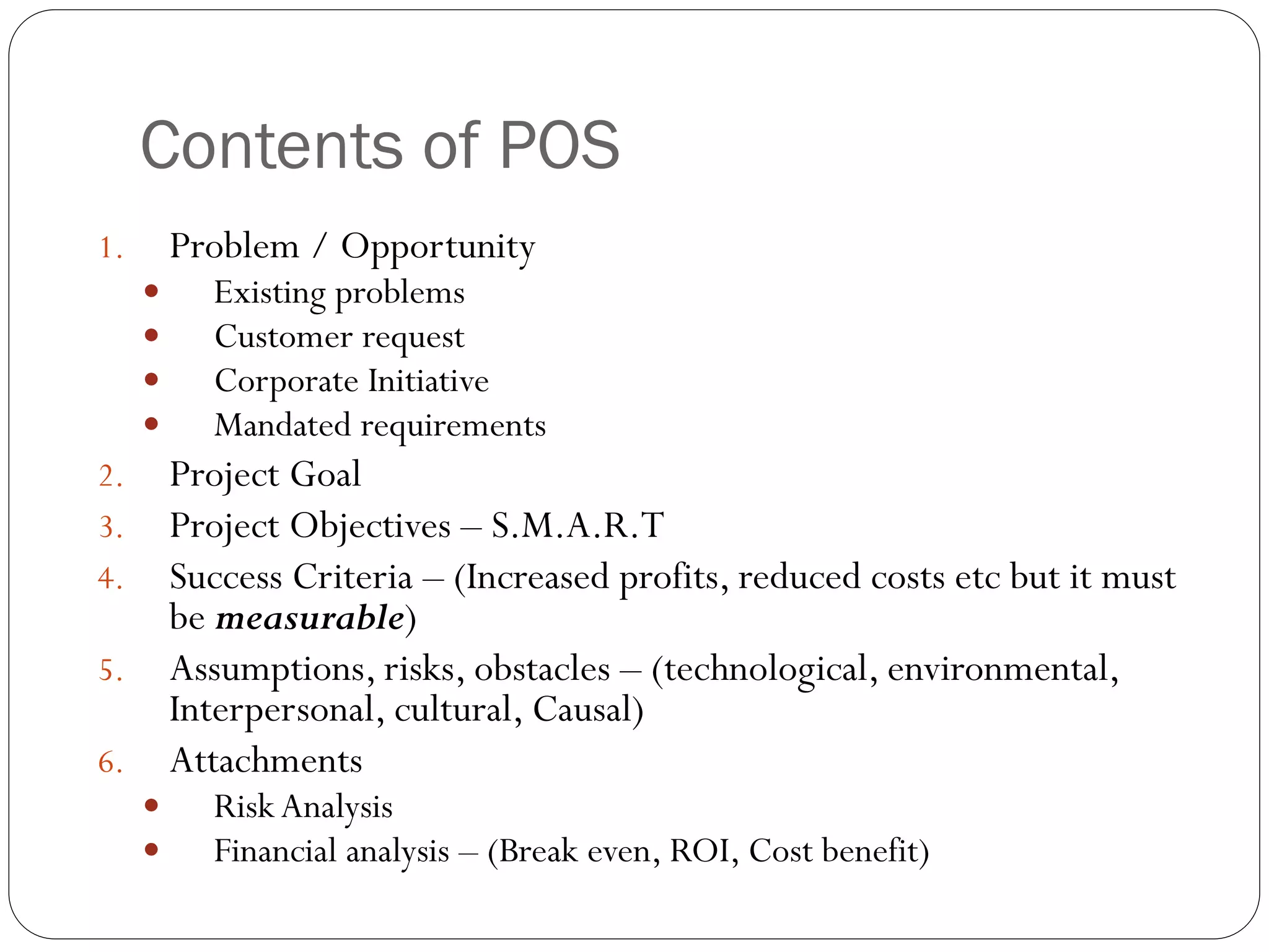 Contents of POS
1. Problem / Opportunity
 Existing problems
 Customer request
 Corporate Initiative
 Mandated requirements
2. Project Goal
3. Project Objectives – S.M.A.R.T
4. Success Criteria – (Increased profits, reduced costs etc but it must
be measurable)
5. Assumptions, risks, obstacles – (technological, environmental,
Interpersonal, cultural, Causal)
6. Attachments
 Risk Analysis
 Financial analysis – (Break even, ROI, Cost benefit)
 