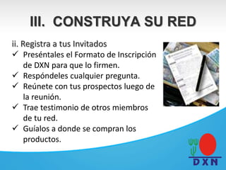 ii. Registra a tus Invitados
 Preséntales el Formato de Inscripción
de DXN para que lo firmen.
 Respóndeles cualquier pregunta.
 Reúnete con tus prospectos luego de
la reunión.
 Trae testimonio de otros miembros
de tu red.
 Guíalos a donde se compran los
productos.
III. CONSTRUYA SU RED
 