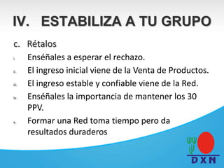 c. Rétalos
i. Enséñales a esperar el rechazo.
ii. El ingreso inicial viene de la Venta de Productos.
iii. El ingreso estable y confiable viene de la Red.
iv. Enséñales la importancia de mantener los 30
PPV.
v. Formar una Red toma tiempo pero da
resultados duraderos
IV. ESTABILIZA A TU GRUPO
 