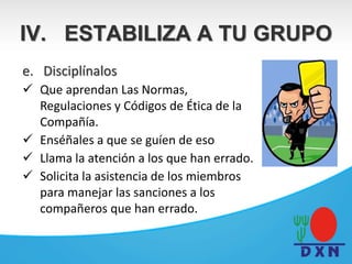 e. Disciplínalos
 Que aprendan Las Normas,
Regulaciones y Códigos de Ética de la
Compañía.
 Enséñales a que se guíen de eso
 Llama la atención a los que han errado.
 Solicita la asistencia de los miembros
para manejar las sanciones a los
compañeros que han errado.
IV. ESTABILIZA A TU GRUPO
 