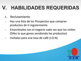 c. Reclutamiento
 Haz una lista de los Prospectos que compran
productos de ti regularmente.
 Emociónalos con el negocio cada vez que los visites
(Diles lo que ganas vendiendo los productos)
 Invítalos para una tasa de café (J.O.N)
V. HABILIDADES REQUERIDAS
 