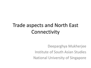 Trade aspects and North East
Connectivity
Deeparghya Mukherjee
Institute of South Asian Studies
National University of Singapore
 