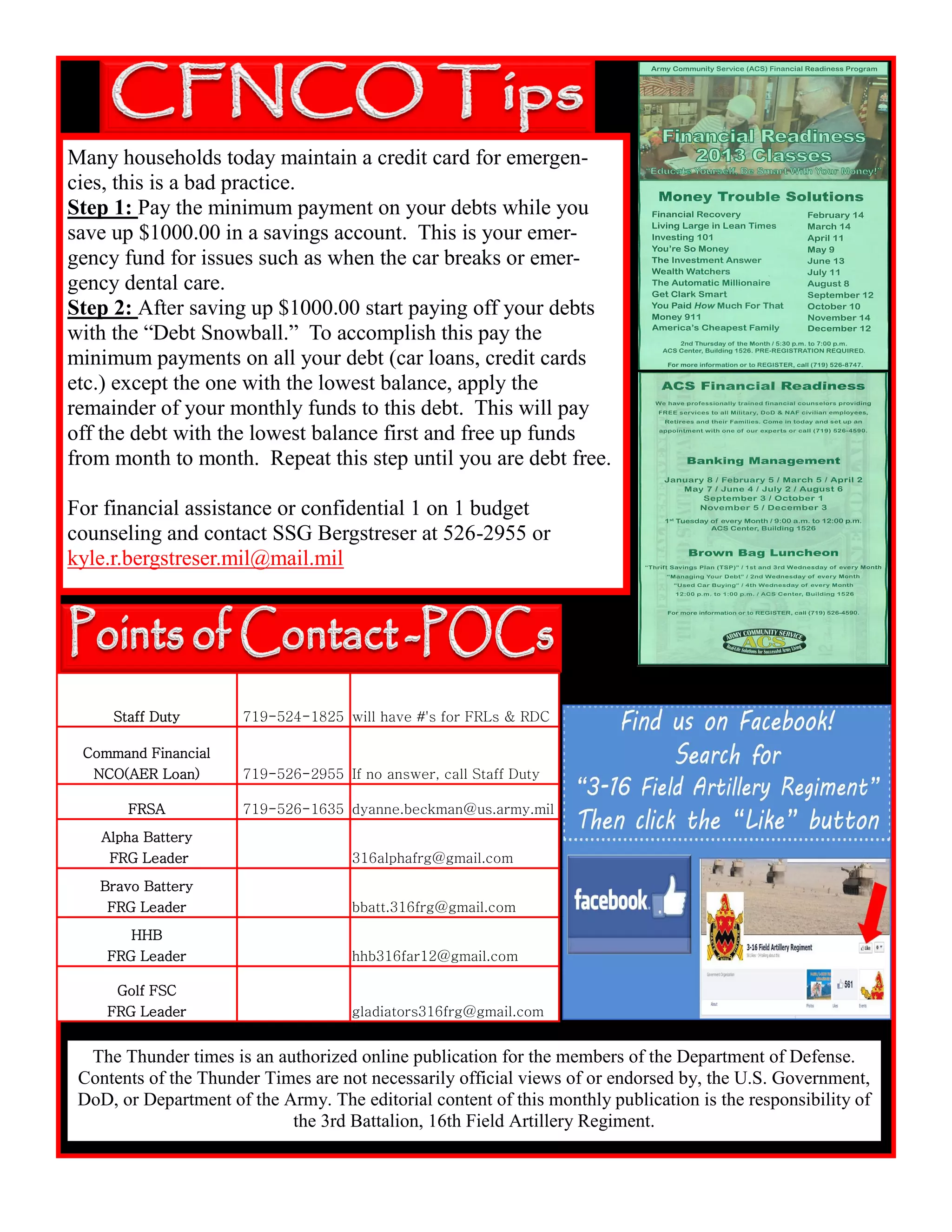 The Thunder times is an authorized online publication for the members of the Department of Defense.
Contents of the Thunder Times are not necessarily official views of or endorsed by, the U.S. Government,
DoD, or Department of the Army. The editorial content of this monthly publication is the responsibility of
the 3rd Battalion, 16th Field Artillery Regiment.
Staff Duty 719-524-1825 will have #'s for FRLs & RDC
Command Financial
NCO(AER Loan) 719-526-2955 If no answer, call Staff Duty
FRSA 719-526-1635 dyanne.beckman@us.army.mil
Alpha Battery
FRG Leader 316alphafrg@gmail.com
Bravo Battery
FRG Leader bbatt.316frg@gmail.com
HHB
FRG Leader hhb316far12@gmail.com
Golf FSC
FRG Leader gladiators316frg@gmail.com
Many households today maintain a credit card for emergen-
cies, this is a bad practice.
Step 1: Pay the minimum payment on your debts while you
save up $1000.00 in a savings account. This is your emer-
gency fund for issues such as when the car breaks or emer-
gency dental care.
Step 2: After saving up $1000.00 start paying off your debts
with the “Debt Snowball.” To accomplish this pay the
minimum payments on all your debt (car loans, credit cards
etc.) except the one with the lowest balance, apply the
remainder of your monthly funds to this debt. This will pay
off the debt with the lowest balance first and free up funds
from month to month. Repeat this step until you are debt free.
For financial assistance or confidential 1 on 1 budget
counseling and contact SSG Bergstreser at 526-2955 or
kyle.r.bergstreser.mil@mail.mil
 