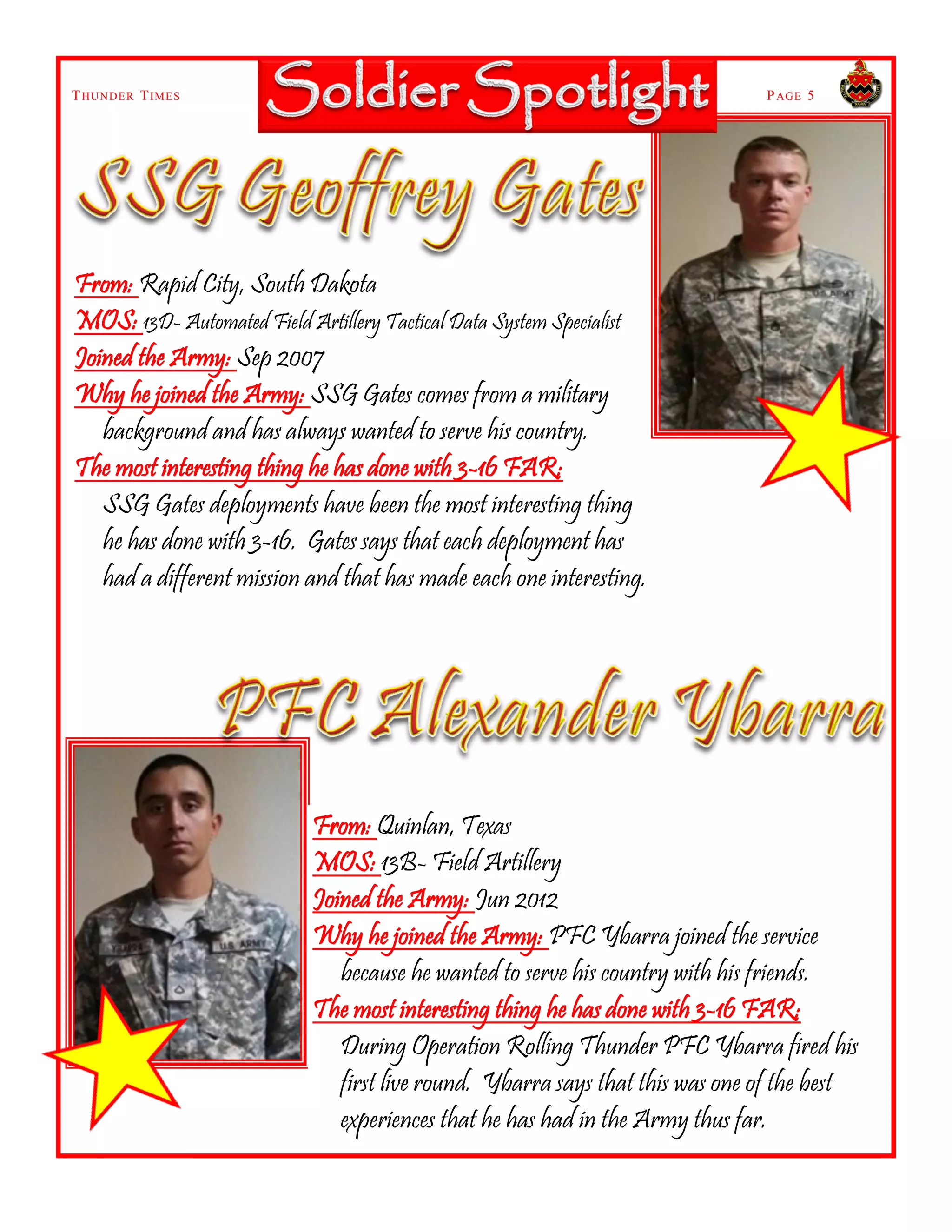 THUNDER TIMES PAGE 5
From: Rapid City, South Dakota
MOS: 13D- Automated Field Artillery Tactical Data System Specialist
Joined the Army: Sep 2007
Why he joined the Army: SSG Gates comes from a military
background and has always wanted to serve his country.
The most interesting thing he has done with 3-16 FAR:
SSG Gates deployments have been the most interesting thing
he has done with 3-16. Gates says that each deployment has
had a different mission and that has made each one interesting.
From: Quinlan, Texas
MOS: 13B- Field Artillery
Joined the Army: Jun 2012
Why he joined the Army: PFC Ybarra joined the service
because he wanted to serve his country with his friends.
The most interesting thing he has done with 3-16 FAR:
During Operation Rolling Thunder PFC Ybarra fired his
first live round. Ybarra says that this was one of the best
experiences that he has had in the Army thus far.
 