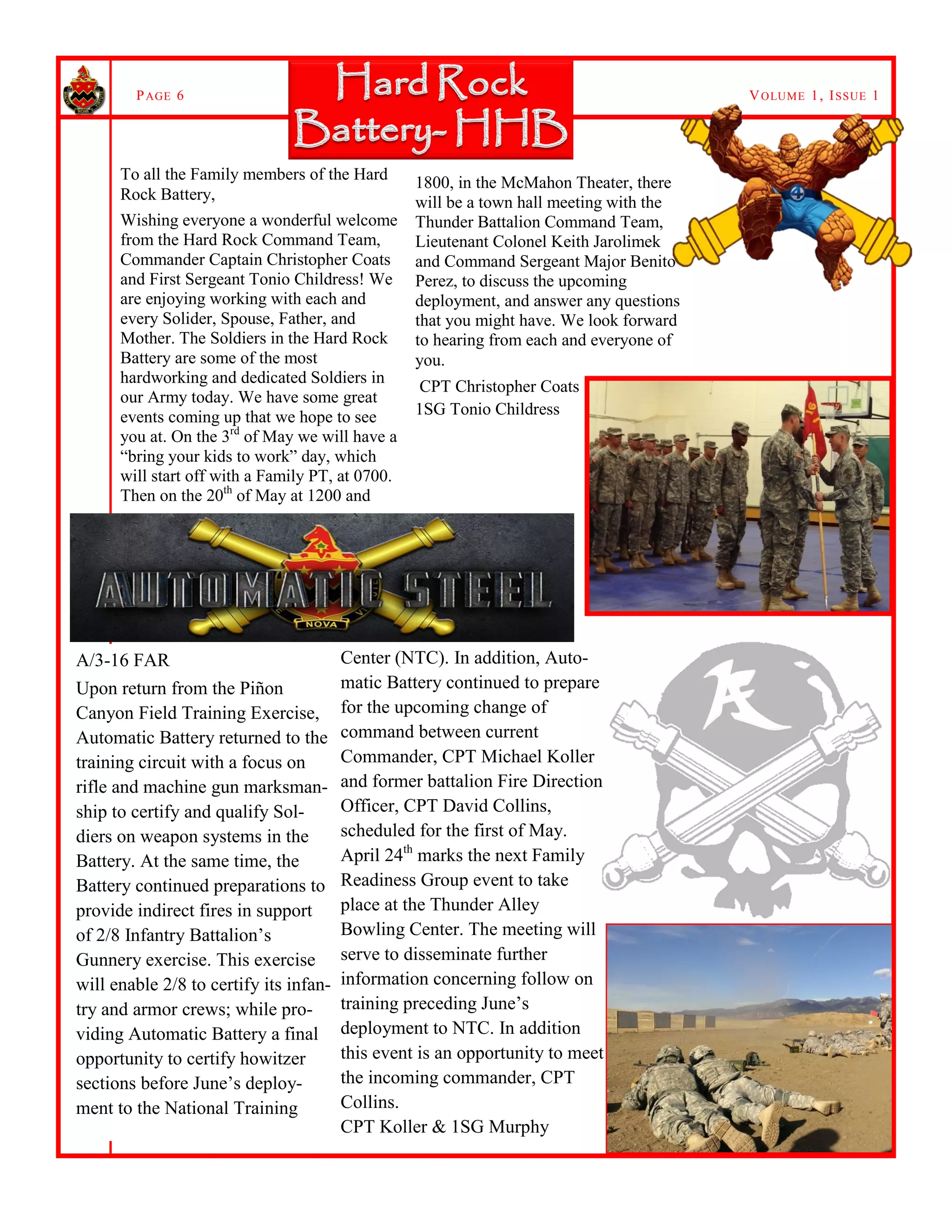 VOLUME 1, ISSUE 1PAGE 6
To all the Family members of the Hard
Rock Battery,
Wishing everyone a wonderful welcome
from the Hard Rock Command Team,
Commander Captain Christopher Coats
and First Sergeant Tonio Childress! We
are enjoying working with each and
every Solider, Spouse, Father, and
Mother. The Soldiers in the Hard Rock
Battery are some of the most
hardworking and dedicated Soldiers in
our Army today. We have some great
events coming up that we hope to see
you at. On the 3rd
of May we will have a
“bring your kids to work” day, which
will start off with a Family PT, at 0700.
Then on the 20th
of May at 1200 and
1800, in the McMahon Theater, there
will be a town hall meeting with the
Thunder Battalion Command Team,
Lieutenant Colonel Keith Jarolimek
and Command Sergeant Major Benito
Perez, to discuss the upcoming
deployment, and answer any questions
that you might have. We look forward
to hearing from each and everyone of
you.
CPT Christopher Coats
1SG Tonio Childress
Center (NTC). In addition, Auto-
matic Battery continued to prepare
for the upcoming change of
command between current
Commander, CPT Michael Koller
and former battalion Fire Direction
Officer, CPT David Collins,
scheduled for the first of May.
April 24th
marks the next Family
Readiness Group event to take
place at the Thunder Alley
Bowling Center. The meeting will
serve to disseminate further
information concerning follow on
training preceding June’s
deployment to NTC. In addition
this event is an opportunity to meet
the incoming commander, CPT
Collins.
CPT Koller & 1SG Murphy
A/3-16 FAR
Upon return from the Piñon
Canyon Field Training Exercise,
Automatic Battery returned to the
training circuit with a focus on
rifle and machine gun marksman-
ship to certify and qualify Sol-
diers on weapon systems in the
Battery. At the same time, the
Battery continued preparations to
provide indirect fires in support
of 2/8 Infantry Battalion’s
Gunnery exercise. This exercise
will enable 2/8 to certify its infan-
try and armor crews; while pro-
viding Automatic Battery a final
opportunity to certify howitzer
sections before June’s deploy-
ment to the National Training
 