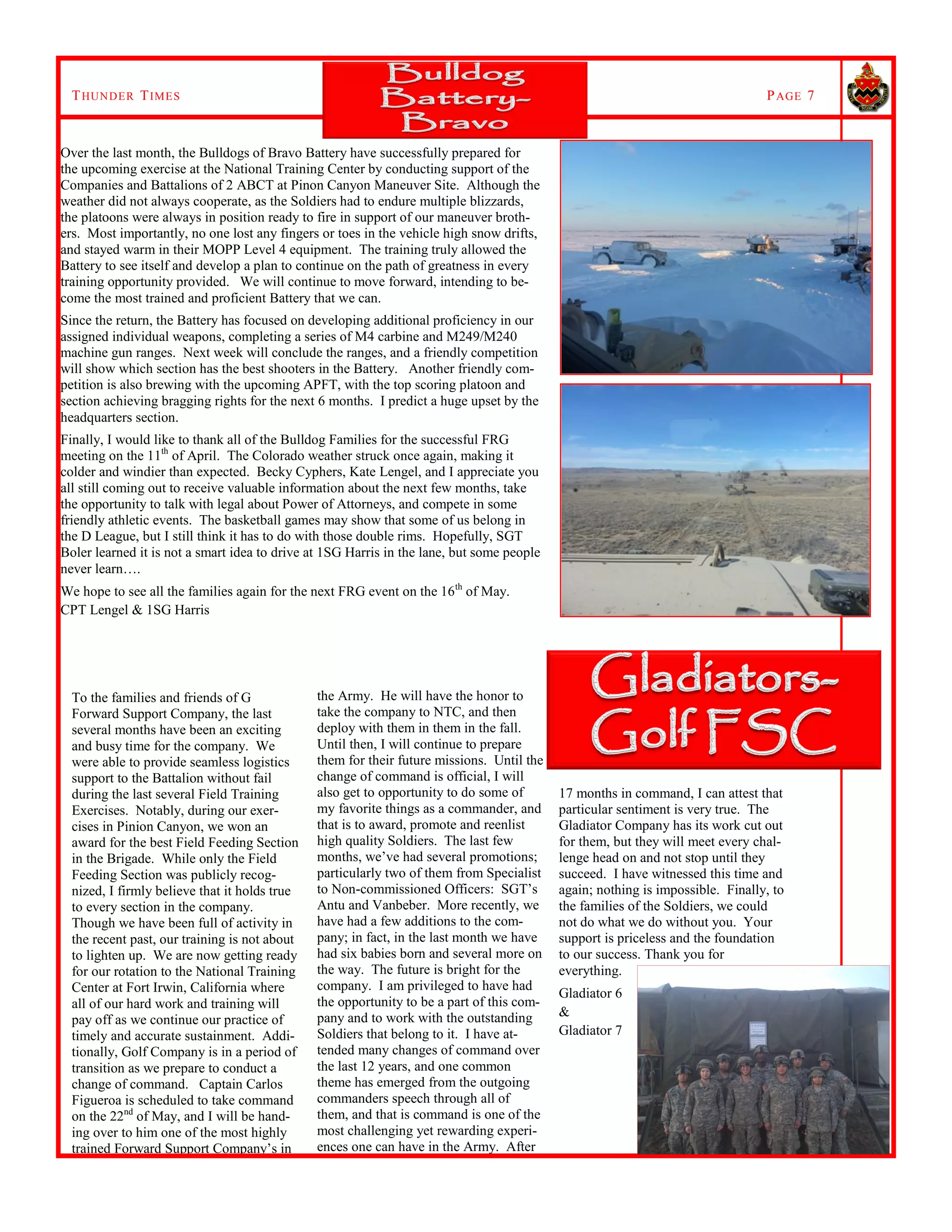 THUNDER TIMES PAGE 7
the Army. He will have the honor to
take the company to NTC, and then
deploy with them in them in the fall.
Until then, I will continue to prepare
them for their future missions. Until the
change of command is official, I will
also get to opportunity to do some of
my favorite things as a commander, and
that is to award, promote and reenlist
high quality Soldiers. The last few
months, we’ve had several promotions;
particularly two of them from Specialist
to Non-commissioned Officers: SGT’s
Antu and Vanbeber. More recently, we
have had a few additions to the com-
pany; in fact, in the last month we have
had six babies born and several more on
the way. The future is bright for the
company. I am privileged to have had
the opportunity to be a part of this com-
pany and to work with the outstanding
Soldiers that belong to it. I have at-
tended many changes of command over
the last 12 years, and one common
theme has emerged from the outgoing
commanders speech through all of
them, and that is command is one of the
most challenging yet rewarding experi-
ences one can have in the Army. After
To the families and friends of G
Forward Support Company, the last
several months have been an exciting
and busy time for the company. We
were able to provide seamless logistics
support to the Battalion without fail
during the last several Field Training
Exercises. Notably, during our exer-
cises in Pinion Canyon, we won an
award for the best Field Feeding Section
in the Brigade. While only the Field
Feeding Section was publicly recog-
nized, I firmly believe that it holds true
to every section in the company.
Though we have been full of activity in
the recent past, our training is not about
to lighten up. We are now getting ready
for our rotation to the National Training
Center at Fort Irwin, California where
all of our hard work and training will
pay off as we continue our practice of
timely and accurate sustainment. Addi-
tionally, Golf Company is in a period of
transition as we prepare to conduct a
change of command. Captain Carlos
Figueroa is scheduled to take command
on the 22nd
of May, and I will be hand-
ing over to him one of the most highly
trained Forward Support Company’s in
17 months in command, I can attest that
particular sentiment is very true. The
Gladiator Company has its work cut out
for them, but they will meet every chal-
lenge head on and not stop until they
succeed. I have witnessed this time and
again; nothing is impossible. Finally, to
the families of the Soldiers, we could
not do what we do without you. Your
support is priceless and the foundation
to our success. Thank you for
everything.
Gladiator 6
&
Gladiator 7
Over the last month, the Bulldogs of Bravo Battery have successfully prepared for
the upcoming exercise at the National Training Center by conducting support of the
Companies and Battalions of 2 ABCT at Pinon Canyon Maneuver Site. Although the
weather did not always cooperate, as the Soldiers had to endure multiple blizzards,
the platoons were always in position ready to fire in support of our maneuver broth-
ers. Most importantly, no one lost any fingers or toes in the vehicle high snow drifts,
and stayed warm in their MOPP Level 4 equipment. The training truly allowed the
Battery to see itself and develop a plan to continue on the path of greatness in every
training opportunity provided. We will continue to move forward, intending to be-
come the most trained and proficient Battery that we can.
Since the return, the Battery has focused on developing additional proficiency in our
assigned individual weapons, completing a series of M4 carbine and M249/M240
machine gun ranges. Next week will conclude the ranges, and a friendly competition
will show which section has the best shooters in the Battery. Another friendly com-
petition is also brewing with the upcoming APFT, with the top scoring platoon and
section achieving bragging rights for the next 6 months. I predict a huge upset by the
headquarters section.
Finally, I would like to thank all of the Bulldog Families for the successful FRG
meeting on the 11th
of April. The Colorado weather struck once again, making it
colder and windier than expected. Becky Cyphers, Kate Lengel, and I appreciate you
all still coming out to receive valuable information about the next few months, take
the opportunity to talk with legal about Power of Attorneys, and compete in some
friendly athletic events. The basketball games may show that some of us belong in
the D League, but I still think it has to do with those double rims. Hopefully, SGT
Boler learned it is not a smart idea to drive at 1SG Harris in the lane, but some people
never learn….
We hope to see all the families again for the next FRG event on the 16th
of May.
CPT Lengel & 1SG Harris
 