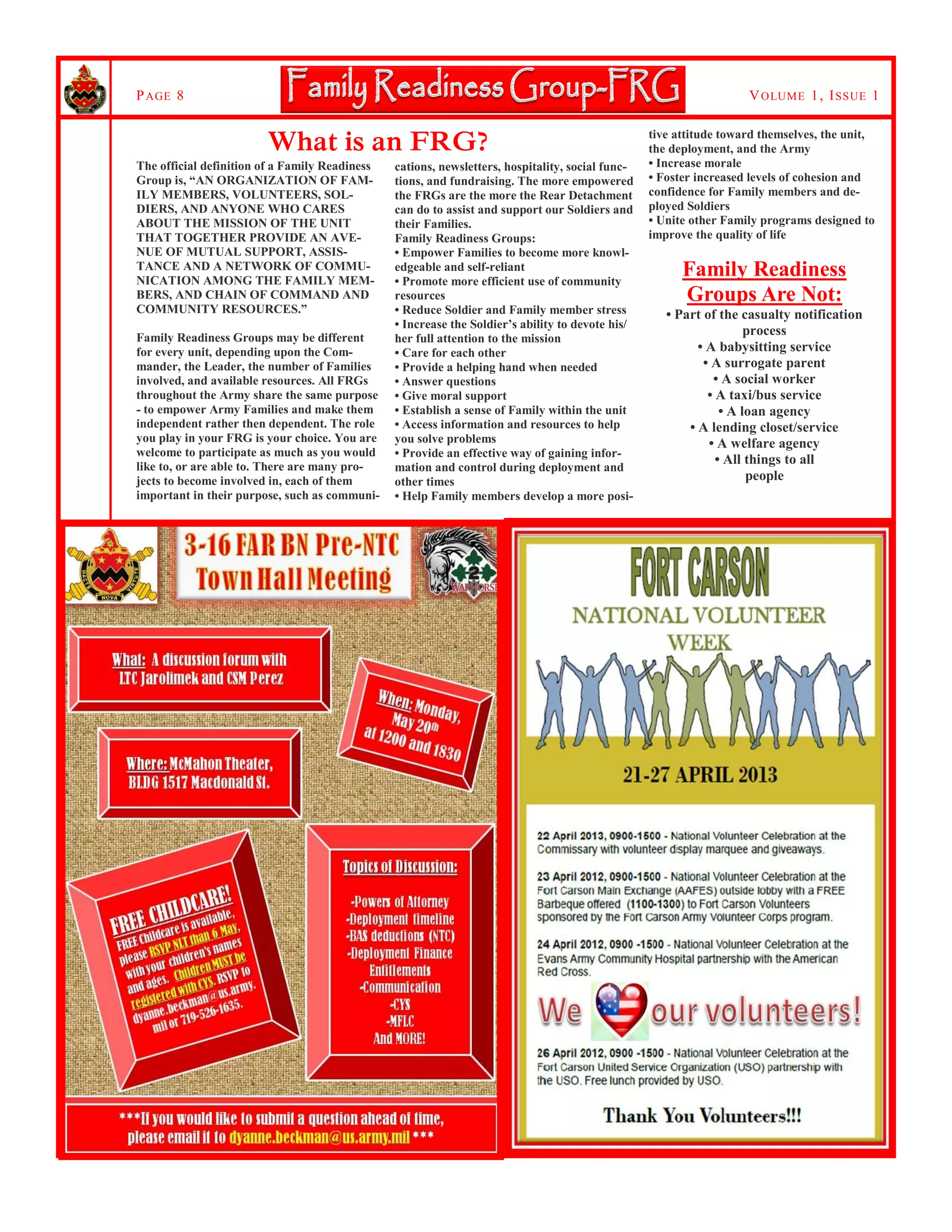 VOLUME 1, ISSUE 1PAGE 8
tive attitude toward themselves, the unit,
the deployment, and the Army
• Increase morale
• Foster increased levels of cohesion and
confidence for Family members and de-
ployed Soldiers
• Unite other Family programs designed to
improve the quality of life
Family Readiness
Groups Are Not:
• Part of the casualty notification
process
• A babysitting service
• A surrogate parent
• A social worker
• A taxi/bus service
• A loan agency
• A lending closet/service
• A welfare agency
• All things to all
people
What is an FRG?
The official definition of a Family Readiness
Group is, “AN ORGANIZATION OF FAM-
ILY MEMBERS, VOLUNTEERS, SOL-
DIERS, AND ANYONE WHO CARES
ABOUT THE MISSION OF THE UNIT
THAT TOGETHER PROVIDE AN AVE-
NUE OF MUTUAL SUPPORT, ASSIS-
TANCE AND A NETWORK OF COMMU-
NICATION AMONG THE FAMILY MEM-
BERS, AND CHAIN OF COMMAND AND
COMMUNITY RESOURCES.”
Family Readiness Groups may be different
for every unit, depending upon the Com-
mander, the Leader, the number of Families
involved, and available resources. All FRGs
throughout the Army share the same purpose
- to empower Army Families and make them
independent rather then dependent. The role
you play in your FRG is your choice. You are
welcome to participate as much as you would
like to, or are able to. There are many pro-
jects to become involved in, each of them
important in their purpose, such as communi-
cations, newsletters, hospitality, social func-
tions, and fundraising. The more empowered
the FRGs are the more the Rear Detachment
can do to assist and support our Soldiers and
their Families.
Family Readiness Groups:
• Empower Families to become more knowl-
edgeable and self-reliant
• Promote more efficient use of community
resources
• Reduce Soldier and Family member stress
• Increase the Soldier’s ability to devote his/
her full attention to the mission
• Care for each other
• Provide a helping hand when needed
• Answer questions
• Give moral support
• Establish a sense of Family within the unit
• Access information and resources to help
you solve problems
• Provide an effective way of gaining infor-
mation and control during deployment and
other times
• Help Family members develop a more posi-
 