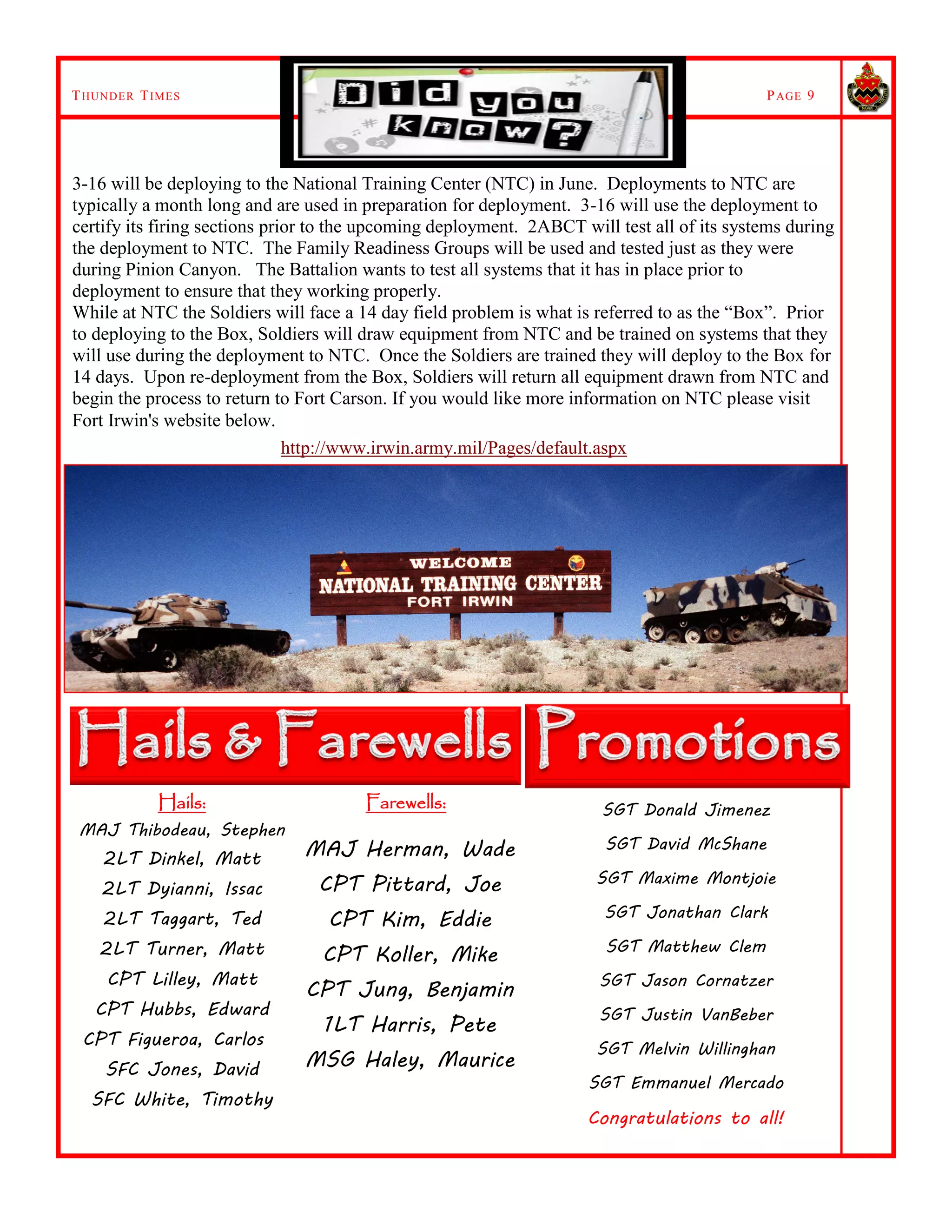 THUNDER TIMES PAGE 9
Hails:
MAJ Thibodeau, Stephen
2LT Dinkel, Matt
2LT Dyianni, Issac
2LT Taggart, Ted
2LT Turner, Matt
CPT Lilley, Matt
CPT Hubbs, Edward
CPT Figueroa, Carlos
SFC Jones, David
SFC White, Timothy
Farewells:
MAJ Herman, Wade
CPT Pittard, Joe
CPT Kim, Eddie
CPT Koller, Mike
CPT Jung, Benjamin
1LT Harris, Pete
MSG Haley, Maurice
3-16 will be deploying to the National Training Center (NTC) in June. Deployments to NTC are
typically a month long and are used in preparation for deployment. 3-16 will use the deployment to
certify its firing sections prior to the upcoming deployment. 2ABCT will test all of its systems during
the deployment to NTC. The Family Readiness Groups will be used and tested just as they were
during Pinion Canyon. The Battalion wants to test all systems that it has in place prior to
deployment to ensure that they working properly.
While at NTC the Soldiers will face a 14 day field problem is what is referred to as the “Box”. Prior
to deploying to the Box, Soldiers will draw equipment from NTC and be trained on systems that they
will use during the deployment to NTC. Once the Soldiers are trained they will deploy to the Box for
14 days. Upon re-deployment from the Box, Soldiers will return all equipment drawn from NTC and
begin the process to return to Fort Carson. If you would like more information on NTC please visit
Fort Irwin's website below.
http://www.irwin.army.mil/Pages/default.aspx
SGT Donald Jimenez
SGT David McShane
SGT Maxime Montjoie
SGT Jonathan Clark
SGT Matthew Clem
SGT Jason Cornatzer
SGT Justin VanBeber
SGT Melvin Willinghan
SGT Emmanuel Mercado
Congratulations to all!
 