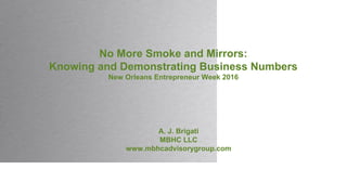 No More Smoke and Mirrors:
Knowing and Demonstrating Business Numbers
New Orleans Entrepreneur Week 2016
A. J. Brigati
MBHC LLC
www.mbhcadvisorygroup.com
 