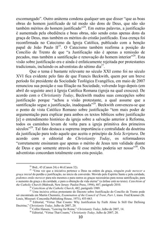 10
excomungado”. Outro anátema condena qualquer um que disser “que as boas
obras do homem justificado de tal modo são dons de Deus, que não são
também méritos do homem justificado”24
. Em outras palavras, a justificação
é aumentada pela obediência e boas obras, não sendo estas apenas dons da
graça de Deus, mas também os méritos do cristão justificado. Essa crença foi
reconfirmada no Catecismo da Igreja Católica, publicado com a benção
papal de João Paulo II25
. O Catecismo também reafirma a posição do
Concílio de Trento de que “a Justificação não é apenas a remissão de
pecados, mas também a santificação e renovação do homem interior”26
. Esta
visão sobre justificação era e ainda é enfaticamente rejeitada por protestantes
tradicionais, incluindo os adventistas do sétimo dia27
.
Que o tema é bastante relevante no século XXI como foi no século
XVI fica evidente pelo fato de que Francis Beckwith, quem por um breve
período foi presidente da Sociedade Teológica Evangélica, em maio de 2007
renunciou sua posição e sua filiação na Sociedade, volvendo logo depois (em
abril do seguinte ano) à Igreja Católica Romana (igreja na qual cresceu). De
acordo com o Christianity Today, Beckwith mudou suas concepções sobre
justificação porque “achou a visão protestante, a qual assume que a
santificação segue a justificação, inadequada”28
. Beckwith convenceu-se que
o ponto de vista Católico Romano sobre justificação “tem mais poder de
argumentação para explicar para ambos os textos bíblicos sobre justificação
[e] o entendimento histórico da igreja sobre a salvação anterior à Reforma,
todos os caminhos levam de volta para a igreja primitiva dos primeiros
séculos”29
. Tal fato destaca a suprema importância e centralidade da doutrina
da justificação para todo aquele que aceita o princípio da Sola Scriptura. De
acordo com o editorial do Christianity Today, os reformadores
“corretamente ensinaram que apenas o mérito de Jesus tem validade diante
de Deus e que somente através da fé esse mérito poderia ser nosso”30
. Os
adventistas concordam totalmente com esta posição.
24
Ibid., 45 (Canon 24) e 46 (Canon 32).
25
“Uma vez que a iniciativa pertence a Deus na ordem da graça, ninguém pode merecer a
graça inicial do perdão e justificação, no inicio da conversão. Movido pelo Espírito Santo e pela caridade,
podemos então merecer para nós mesmos e para outros as graças necessárias para nossa santificação, para
o aumento da graça e da caridade, e para a obtenção da vida eterna” (a ênfase está no texto). Catechism of
the Catholic Church (Mahwah, New Jersey: Paulist Press, 1994), 487, parágrafo 2010.
26
Catechism of the Catholic Church, 482, parágrafo 1989.
27
Uma incisiva crítica protestante do Decreto sobre Justificação do Concílio de Trento pode
ser encontrada em Martin Chemnitz, Examination of the Council of Trent, Part 1, trans. Fred Kramer (St.
Louis, Missouri: Concordia Publishing House, 1971), 455-663.
28
Editorial, “Virtue That Counts: Why Justification by Faith Alone Is Still Our Defining
Doctrine,” Christianity Today, Julho de 2007, 20.
29
Collin Hansen, “Leaving for Rome,” Christianity Today, Julho de 2007, 14.
30
Editorial, “Virtue That Counts,” Christianity Today, Julho de 2007, 20.
 