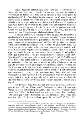 11
Desta discussão anterior deve ficar claro que os adventistas do
sétimo dia acreditam que a guarda dos dez mandamentos, incluindo a
observância do Sábado do sétimo dia da semana, é visto como parte da
obediência da fé. É o fruto da justificação, nunca a raiz. Cristo refere-se a si
mesmo como o Senhor do Sábado (Mc 2:28), obviamente não para abolir o
Sábado, mas para que todos os que foram justificados pela fé pudessem
seguir seu Senhor na observância do Sábado como um memorial da criação
bem como um selo de sua redenção da escravidão do pecado através de
Cristo (ver e.g. Ex 20:8-11; 31:12-17; Dt 5:12-15; Ez 20:12, 20). Não há
sequer um traço de legalismo em tal observância do Sábado.
Se nossa justificação é somente por meio da graça pela fé somente, a
obediência pela fé tem algo que ver com nossa salvação? Ou para formular a
questão de outra maneira: nossos pensamentos, palavras e atos têm algum
papel em determinar nosso destino eterno? Essas são questões cruciais que
estão estreitamente relacionadas com o tema do julgamento final. As
Escrituras têm muito a dizer sobre esse juízo, não menos que os ensinos de
nosso Senhor como registrado nos Evangelhos. Disse Jesus: “Mas eu lhes
digo que, no dia do juízo, os homens haverão de dar conta de toda palavra
inútil que tiverem falado. Pois por suas palavras você será absolvido (RSV
“justificados”), e por suas palavras será condenado” (Mt 12:36-37). Aqui
nosso Senhor fala sobre justificação e condenação (as declarações judiciais
de inocência e culpa) no contexto do dia do juízo. Obviamente, há um
aspecto escatológico para justificação. Os adventistas creem com base nas
Escrituras que o dia do juízo é um conceito muito abrangente e muita
literatura adventista tem sido publicada sobre o assunto31
. É suficiente dizer
que sustentam o juízo como possuindo duas fases distintas, uma
investigativa e outra executiva. É a sua crença em um juízo investigativo que
tem levado à acusação de que não crêem realmente nos princípios da
Reforma de Sola Fide e Sola Gratia. Para concluir, analisemos brevemente a
questão.
Em Romanos 8:1, Paulo nos diz que “agora já não há condenação
para os que estão em Cristo Jesus”. Anteriormente havia afirmado que
“tendo sido, pois justificados pela fé, temos paz com Deus, por nosso Senhor
Jesus Cristo” (Rm 5:1). Tudo isso é uma realidade presente. Em outro lugar
está escrito que “o sólido fundamento de Deus permanece firme, selado com
essa inscrição: „O Senhor conhece quem lhe pertence‟” (2 Tm 2:19).
31
Ver por exemplo Roy Gane, Who’s Afraid of the Judgment? (Nampa: Idaho: Pacific Press
Publishing Association, 2006); Gerhard F. Hasel, “Divine Judgment” em Handbook of Seventh-day
Adventist Theology, Commentary Reference Series, Vol. 12, ed. Raoul Dederen (Hagerstown, Maryland:
Review and Herald Publishing Association, 2000), 815-856; Frank B. Holbrook, The Atoning Priesthood
of Jesus Christ (Berrien Springs, Michigan: Adventist Theological Society Publications, 1996).
 