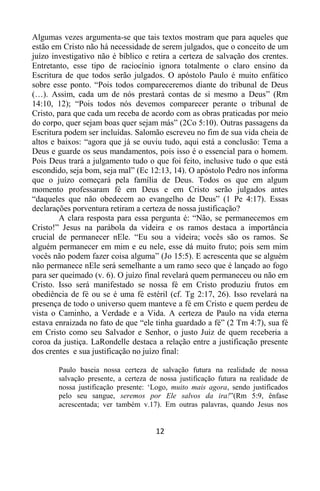 12
Algumas vezes argumenta-se que tais textos mostram que para aqueles que
estão em Cristo não há necessidade de serem julgados, que o conceito de um
juízo investigativo não é bíblico e retira a certeza de salvação dos crentes.
Entretanto, esse tipo de raciocínio ignora totalmente o claro ensino da
Escritura de que todos serão julgados. O apóstolo Paulo é muito enfático
sobre esse ponto. “Pois todos compareceremos diante do tribunal de Deus
(…). Assim, cada um de nós prestará contas de si mesmo a Deus” (Rm
14:10, 12); “Pois todos nós devemos comparecer perante o tribunal de
Cristo, para que cada um receba de acordo com as obras praticadas por meio
do corpo, quer sejam boas quer sejam más” (2Co 5:10). Outras passagens da
Escritura podem ser incluídas. Salomão escreveu no fim de sua vida cheia de
altos e baixos: “agora que já se ouviu tudo, aqui está a conclusão: Tema a
Deus e guarde os seus mandamentos, pois isso é o essencial para o homem.
Pois Deus trará a julgamento tudo o que foi feito, inclusive tudo o que está
escondido, seja bom, seja mal” (Ec 12:13, 14). O apóstolo Pedro nos informa
que o juízo começará pela família de Deus. Todos os que em algum
momento professaram fé em Deus e em Cristo serão julgados antes
“daqueles que não obedecem ao evangelho de Deus” (1 Pe 4:17). Essas
declarações porventura retiram a certeza de nossa justificação?
A clara resposta para essa pergunta é: “Não, se permanecemos em
Cristo!” Jesus na parábola da videira e os ramos destaca a importância
crucial de permanecer nEle. “Eu sou a videira; vocês são os ramos. Se
alguém permanecer em mim e eu nele, esse dá muito fruto; pois sem mim
vocês não podem fazer coisa alguma” (Jo 15:5). E acrescenta que se alguém
não permanece nEle será semelhante a um ramo seco que é lançado ao fogo
para ser queimado (v. 6). O juízo final revelará quem permaneceu ou não em
Cristo. Isso será manifestado se nossa fé em Cristo produziu frutos em
obediência de fé ou se é uma fé estéril (cf. Tg 2:17, 26). Isso revelará na
presença de todo o universo quem manteve a fé em Cristo e quem perdeu de
vista o Caminho, a Verdade e a Vida. A certeza de Paulo na vida eterna
estava enraizada no fato de que “ele tinha guardado a fé” (2 Tm 4:7), sua fé
em Cristo como seu Salvador e Senhor, o justo Juiz de quem receberia a
coroa da justiça. LaRondelle destaca a relação entre a justificação presente
dos crentes e sua justificação no juízo final:
Paulo baseia nossa certeza de salvação futura na realidade de nossa
salvação presente, a certeza de nossa justificação futura na realidade de
nossa justificação presente: „Logo, muito mais agora, sendo justificados
pelo seu sangue, seremos por Ele salvos da ira!”(Rm 5:9, ênfase
acrescentada; ver também v.17). Em outras palavras, quando Jesus nos
 