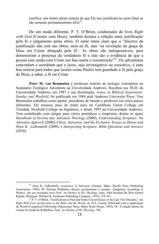 13
justifica, nós temos plena certeza de que Ele nos justificará no juízo final se
tão somente permanecermos nEle32
.
De um modo diferente, P. T. O‟Brien, colaborador do livro Right
with God (Correto com Deus), também destaca a relação entre justificação
pela fé e julgamento pelas obras. O autor torna claro que o “alicerce da
justificação não está nas obras, nem na fé, mas „na revelação da graça de
Deus em Cristo abraçada pela fé‟. As obras são indispensáveis, pois
demonstram a presença da verdadeira fé e elas são a evidência de que a
pessoa está unida com Cristo em Sua morte e ressurreição”33
. Os adventistas
concordam e acreditam que o juízo, seja investigativo ou executivo, é uma
boa notícia para todos que (assim como Paulo) tem guardado a fé pela graça
de Deus, a saber, a fé em Cristo.
Peter M. van Bemmelen é professor emérito de teologia sistemática no
Seminário Teológico Adventista na Universidade Andrews. Recebeu seu Th.D. da
Universidade Andrews em 1987 e sua dissertação, Issues in Biblical Inspiration:
Sanday and Warfield, foi publicada em 1988 pela Andrews University Press. Van
Bemmelen trabalhou como pastor, presidente de missão e professor em cinco países
diferentes. Ele ensinou mais de trinta anos no Caribbean Union College em
Trinidad, Newbold College na Inglaterra, e desde 1993 na Universidade Andrews.
Tem contribuído com artigos para vários periódicos e simpósios, dentre os quais
Handbook of Seventy-day Adventist Theology (2000), Understanding Scripture: Na
Adventist Approch (2006), Christ, Salvation, and the Eschaton: Essays in Honor and
Hans K. LaRondelle (2009), e Interpreting Scripture: Bible Questions and Answers
(2010).
32
Hans K. LaRondelle, Assurance of Salvation (Nampa: Idaho: Pacific Press Publishing
Association, 1999), 99. Herman Ridderbos discute sucintamente o assunto (Judgment According to
Works) em seu excelente livro Paul: An Outline of His Theology, trans. John Richard De Witt (Grand
Rapids, Michigan: William B. Eerdmans Publishing Company, 1975), 178-181.
33
P. T. O‟Brien, “Justification in Paul and Some Crucial Issues of the Last Two Decades,” em
Right With God: Justification in the Bible and the World, ed. D.A. Carson, Publicado com a autorização
da World Evangelical Fellowship (Paternoster Press; Baker Book House, 1992), 94. A citação dentro da
citação foi tirada de Ridderbos, Paul: An Outline of His Theology, 180.
 