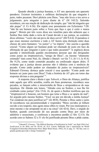 3
Quando aborda a justiça humana, o AT nos apresenta um aparente
paradoxo. Existem insistentes e enfáticas declarações de que ninguém é
justo, todos pecaram. Davi pleiteia com Deus, “mas não leves o teu servo a
julgamento, pois ninguém é justo diante de ti” (Sl 143:2). Salomão
reconhece, em sua oração de dedicação do templo, que “não há ninguém que
não peque” (1 Cr 6:36). Ele repete esse pensamento em Eclesiastes 7:20:
“não há um homem justo sobre a Terra que faça o que é certo e nunca
peque”. Moisés por três vezes disse aos israelitas para não acharem que o
Senhor lhes tinha dado a terra de Canaã devido à sua justiça, ao contrário
disso afirmou: “vocês são um povo de dura cerviz” (Dt 9:4-6). O paradoxo é
que esses mesmos escritores e todo o AT fazem uma distinção entre duas
classes de seres humanos: “os justos” e “os ímpios”. Isto suscita a questão
crucial: “Como algum ser humano pode ser chamado de justo em face da
afirmação de que ninguém é justo e que todos pecaram?” A urgência dessa
questão é intensificada quando encontramos pessoas que são designadas
como justas ou irrepreensíveis, “amigo de Deus”, ou mesmo “altamente
estimado” (tais como Noé, Jó, Abraão e Daniel- ver Gn 7:1; Jó 1:1; Is 41:8;
Dn 9:23), como tendo cometido pecados ou confessado algum deles. É
evidente que a justiça dessas pessoas não é idêntica com a ausência de
pecado. Como então podem ser chamados de justos ou irrepreensíveis?
Edmund Clowney destaca quão crucial é essa questão: “Como pode um
homem ser justo para com Deus? Toda a história do AT gira em torno das
respostas divinas a esta pergunta” 4
.
A resposta clara e direta é que Yahweh, o Deus da Aliança, justifica
todo aquele que nEle acredita, confia em Suas promessas, reconhece seus
pecados, se lançam sobre a misericórdia de Deus e arrependem-se de suas
injustiças. De Abraão nós lemos, “Abraão creu no Senhor, e isso lhe foi
creditado como justiça” (Gn 15:6). Jó, de quem o Senhor testificou que era
“irrepreensível e honesto, um homem que teme a Deus e se aparta do mal”,
foi arguido pelo mesmo Senhor, “Você vai por em dúvida a minha Justiça?
Vai condenar-me para justificar-se?” (Jó 40:8). Perante o Deus santo e justo
Jó reconheceu sua pecaminosidade e respondeu “Meus ouvidos já tinham
ouvido a teu respeito, mas agora meus olhos te viram. Por isso menosprezo a
mim mesmo e me arrependo no pó e na cinza” (Jó 42:6). Davi, o ungido do
Senhor, quando convencido do seu pecado contra Deus por meio do
adultério e assassinato, o confessou e encontrou perdão (2 Sm 12:13). De
acordo com os Salmos 32 e 51 ele foi justificado perante Deus e pôde cantar,
4
Edmund P. Clowney, “The Biblical Doctrine of Justification by Faith,” em Right With God:
Justification in the Bible and the World, ed. D.A. Carson, Publicado com a autorização do World
Evangelical Fellowship (Paternoster Press; Baker Book House, 1992), 24; cf. pág. 23, “De fato, esta é a
grande questão para todo o Antigo Testamento”.
 