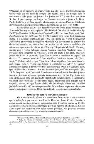 4
“Alegrem-se no Senhor e exultem, vocês que são justos! Cantem de alegria,
todos vocês que são retos de coração” (Sl 32:11). Isso é justificação pela fé
unicamente pela graça. A justiça dos justos no AT é um dom do justo
Senhor. É por isso que ao longo dos Salmos se exalta a justiça de Deus.
Paulo declarou a verdade quando afirmou que a Lei e os Profetas testificam
de “uma justiça que provém de Deus, independente da Lei” (Rm 3:21).
Esses temas do AT são desenvolvidos de forma mais profunda por
Edmund Clowney no seu capítulo “The Biblical Doctrine of Justification by
Faith” (A Doutrina Bíblica da Justificação Pela Fé), no livro Right with God:
Justification in the Bible and the World (Correto com Deus: Justificação na
Bíblia e o Mundo) publicado em 1992 em nome da World Evangelical
Fellowship (Sociedade Evangélica Mundial). Os adventistas do sétimo dia
deveriam, acredito eu, concordar com muito, se não com a totalidade da
minuciosa apresentação bíblica de Clowney.5
Seguindo McGrath, Clowney
mostra que o verbo hebraico hasdiq “sempre significa „declarar justo‟ e
portanto para inocentar ou vindicar”. Com um apelo a Dt 25:1, onde aos
juízes de Israel é ordenado “justificar o justo e condenar o ímpio” ele
declara: “é claro que „condenar‟ deve significar „declarar ímpio‟, não „fazer
ímpio‟” (ênfase dele), e que “„justificar‟ deve significar „declarar justo‟ e
não „fazer justo‟”. “Esse significado é constante no AT”.6
O Senhor
admoesta os juízes a darem vereditos justos porque Deus é o Supremo Juiz,
que testifica de si mesmo: “Eu não inocento [ou justifico] o culpado” (Ex
23:7). Enquanto aqui Deus está falando no contexto de um tribunal de justiça
terrestre, torna-se evidente quando avançamos através das Escrituras que
esta declaração tem um profundo significado soteriológico. É necessário
enfatizar que “justificar” é um termo legal, declarando que alguém não é
culpado. Assim, o significado básico de justificação como um veredito
judicial é mantido até mesmo quando abordado sob um aspecto mais amplo
na revelação progressiva de Deus e na reflexão teológica dessa revelação.
Justificação pela Fé em Cristo Somente
Os adventistas do sétimo dia acreditam firmemente e sinceramente
que a salvação é puramente um dom de Deus em Jesus Cristo. Pecadores
como somos, nós não podemos acrescentar nada à perfeita justiça de Cristo,
a qual Ele efetuou em sua encarnação por Sua perfeita obediência à Lei de
Deus e por Sua morte na cruz pelos nossos pecados. Nas palavras de uma
das crenças fundamentais dos adventistas do sétimo dia:
5
Clowney, “The Biblical Doctrine of Justification by Faith” em Right With God, 17-50
6
Ibid., 23; Alister E. McGrath, Iustitia Dei: A History of the Christian Doctrine of
Justification, Vol. 1, The Beginnings to the Reformation (Cambridge: Cambridge University Press, 1986),
12.
 