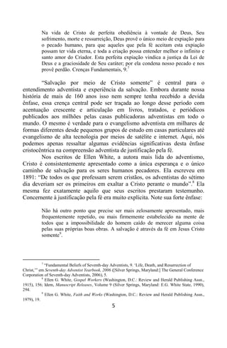 5
Na vida de Cristo de perfeita obediência à vontade de Deus, Seu
sofrimento, morte e ressurreição, Deus provê o único meio de expiação para
o pecado humano, para que aqueles que pela fé aceitam esta expiação
possam ter vida eterna, e toda a criação possa entender melhor o infinito e
santo amor do Criador. Esta perfeita expiação vindica a justiça da Lei de
Deus e a graciosidade de Seu caráter; por ela condena nosso pecado e nos
provê perdão. Crenças Fundamentais, 9.7
“Salvação por meio de Cristo somente” é central para o
entendimento adventista e experiência da salvação. Embora durante nossa
história de mais de 160 anos isso nem sempre tenha recebido a devida
ênfase, essa crença central pode ser traçada ao longo desse período com
acentuação crescente e articulação em livros, tratados, e periódicos
publicados aos milhões pelas casas publicadoras adventistas em todo o
mundo. O mesmo é verdade para o evangelismo adventista em milhares de
formas diferentes desde pequenos grupos de estudo em casas particulares até
evangelismo de alta tecnologia por meios de satélite e internet. Aqui, nós
podemos apenas ressaltar algumas evidências significativas desta ênfase
cristocêntrica na compreensão adventista de justificação pela fé.
Nos escritos de Ellen White, a autora mais lida do adventismo,
Cristo é consistentemente apresentado como a única esperança e o único
caminho de salvação para os seres humanos pecadores. Ela escreveu em
1891: “De todos os que professam serem cristãos, os adventistas do sétimo
dia deveriam ser os primeiros em exaltar a Cristo perante o mundo”.8
Ela
mesma fez exatamente aquilo que seus escritos prestaram testemunho.
Concernente à justificação pela fé era muito explícita. Note sua forte ênfase:
Não há outro ponto que precise ser mais zelosamente apresentado, mais
frequentemente repetido, ou mais firmemente estabelecido na mente de
todos que a impossibilidade do homem caído de merecer alguma coisa
pelas suas próprias boas obras. A salvação é através da fé em Jesus Cristo
somente9
.
7
“Fundamental Beliefs of Seventh-day Adventists, 9. „Life, Death, and Resurrection of
Christ,‟” em Seventh-day Adventist Yearbook, 2006 ([Silver Springs, Maryland:] The General Conference
Corporation of Seventh-day Adventists, 2006), 5.
8
Ellen G. White, Gospel Workers (Washington, D.C.: Review and Herald Publishing Assn.,
1915), 156; Idem, Manuscript Releases, Volume 9 (Silver Springs, Maryland: E.G. White State, 1990),
294.
9
Ellen G. White, Faith and Works (Washington, D.C.: Review and Herald Publishing Assn.,
1979), 19.
 