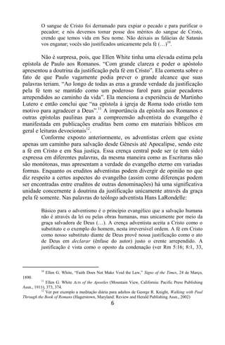 6
O sangue de Cristo foi derramado para expiar o pecado e para purificar o
pecador; e nós devemos tomar posse dos méritos do sangue de Cristo,
crendo que temos vida em Seu nome. Não deixais as falácias de Satanás
vos enganar; vocês são justificados unicamente pela fé (…)10
.
Não é surpresa, pois, que Ellen White tinha uma elevada estima pela
epístola de Paulo aos Romanos. “Com grande clareza e poder o apóstolo
apresentou a doutrina da justificação pela fé em Cristo”. Ela comenta sobre o
fato de que Paulo vagamente podia prever o grande alcance que suas
palavras teriam. “Ao longo de todas as eras a grande verdade da justificação
pela fé tem se mantido como um poderoso farol para guiar pecadores
arrependidos ao caminho da vida”. Ela menciona a experiência de Martinho
Lutero e então conclui que “na epístola à igreja de Roma todo cristão tem
motivo para agradecer a Deus”.11
A importância da epístola aos Romanos e
outras epístolas paulinas para a compreensão adventista do evangelho é
manifestada em publicações eruditas bem como em materiais bíblicos em
geral e leituras devocionais12
.
Conforme exposto anteriormente, os adventistas crêem que existe
apenas um caminho para salvação desde Gênesis até Apocalipse, sendo este
a fé em Cristo e em Sua justiça. Essa crença central pode ser (e tem sido)
expressa em diferentes palavras, da mesma maneira como as Escrituras não
são monótonas, mas apresentam a verdade do evangelho eterno em variadas
formas. Enquanto os eruditos adventistas podem divergir de opinião no que
diz respeito a certos aspectos do evangelho (assim como diferenças podem
ser encontradas entre eruditos de outras denominações) há uma significativa
unidade concernente à doutrina da justificação unicamente através da graça
pela fé somente. Nas palavras do teólogo adventista Hans LaRondelle:
Básico para o adventismo é o princípio evangélico que a salvação humana
não é através da lei ou pelas obras humanas, mas unicamente por meio da
graça salvadora de Deus (…). A crença adventista aceita a Cristo como o
substituto e o exemplo do homem, nesta irreversível ordem. A fé em Cristo
como nosso substituto diante de Deus provê nossa justificação como o ato
de Deus em declarar (ênfase do autor) justo o crente arrependido. A
justificação é vista como o oposto da condenação (ver Rm 5:16; 8:1, 33,
10
Ellen G. White, “Faith Does Not Make Void the Law,” Signs of the Times, 24 de Março,
1890.
11
Ellen G. White Acts of the Apostles (Mountain View, California: Pacific Press Publishing
Assn., 1911), 373, 374.
12
Ver por exemplo a meditação diária para adultos de George R. Knight, Walking with Paul
Through the Book of Romans (Hagerstown, Maryland: Review and Herald Publishing Assn., 2002)
 