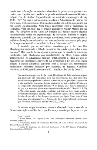 8
baseia essa afirmação na doutrina adventista do juízo investigativo e seu
ensino com respeito à necessidade de guardar o sétimo dia como o Sábado, o
próprio Dia do Senhor (especialmente no contexto escatológico de Ap
13:11-17).18
Por essa e outras razões classifica o Adventismo do Sétimo Dia
como seita. Críticas similares têm sido levantadas por outros, não menos que
por alguns ex-adventistas. Nem todos concordam com a declaração de
Hoekema. Vale salientar que o erudito evangélico Walter Martin em sua
obra The Kingdom of the Cults (O Império das Seitas) mostra algumas
inconsistências sérias na argumentação de Hoekema. Embora o próprio
Martin não concorde com certas crenças adventistas, aceita como genuína a
enfática afirmação dos adventistas de “que a salvação vem apenas pela graça
de Deus por meio da fé no sacrifício de Jesus Cristo na cruz”19
.
É verdade que os adventistas acreditam que a Lei dos Dez
Mandamentos, incluindo o Sábado do sétimo dia, ainda vigora sobre a raça
humana.20
Mas isso de forma alguma significa que os pecadores podem ser
justificados pela obediência aos mandamentos de Deus. Como citado
anteriormente, os adventistas rejeitam enfaticamente a ideia de que os
pecadores são justificados através de sua obediência à Lei de Deus. Nesse
aspecto a crença adventista concorda com a posição dos reformadores
protestantes conforme indicado, por exemplo, na Segunda Confissão
Helvética de 1566, que diz no capítulo 12, intitulado “Da Lei de Deus”:
Nós ensinamos que essa lei [a Lei de Deus] não foi dada aos homens para
que pudessem ser justificados pela sua observância, mas que antes dela
aprendemos que podemos conhecer nossas fraquezas, pecado e condenação,
e, não confiando em nossas forças, podermos ser convertidos a Cristo pela
fé. O apóstolo abertamente declara: “A lei produz ira,” pois “é mediante a
lei que nos tornamos plenamente conscientes do pecado” (Rm 4:15; 3:20),
e, “Se a lei tivesse sido dada e pudesse justificar ou fazer viver, então a
justiça seria alcançada pela lei. Mas a Escritura (que é, a Lei) encerrou tudo
debaixo do pecado, a fim de que a promessa, que é pela fé em Jesus Cristo,
fosse dada aos que creem (…). Assim, a lei foi o nosso tutor até Cristo, para
que fôssemos justificados pela fé” (Gl 3:22, 24 ff.).21
O mesmo artigo, entretanto, começa afirmando “que a vontade de
Deus é nos explicar na Sua Lei o que Ele deseja ou não que façamos e o que
18
Ibid., 126-128.
19
Walter Martin, The Kingdon of the Cults (Minneapolis, Minnesota: Bethany House
Publishers, 1985), 435.
20
“Fundamental Beliefs of Seventh-day Adventists, 19. „Law of God,‟” em Seventh-day
Adventist Yearbook, 2006, 7.
21
Arthur C. Cochrane, ed., Reformed Confessions of the 16th
Century (Philadelphia:
Westminster Press, 1966), 248.
 