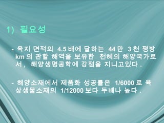 1) 필요성

- 육지 면적의 4.5 배에 달하는 44 만 3 천 평방
  km 의 관할 해역을 보유한 천혜의 해양국가로
  서 , 해양생명공학에 강점을 지니고있다 .

- 해양소재에서 제품화 성공률은 1/6000 로 육
  상생물소재의 1/12000 보다 두배나 높다 .
 