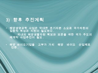 3) 향후 추진계획
•   해양생명공학 사업은 막대한 초기자본 소요로 국가차원의
    집중적 육성과 지원이 필요하다 .
      국내외 해양생물자원 확보와 보존을 위한 국가 주도의
    체계적 사업추진이 필요 .

•   해양 바이오기업을   고부가 가치   해양   바이오   산업체로
     전환 .
 