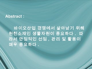 Abstract :

  바이오산업 경쟁에서 살아남기 위해
 원천소재인 생물자원이 중요하다 . 따
 라서 안정적인 선점 , 관리 및 활용이
 매우 중요하다 .
 