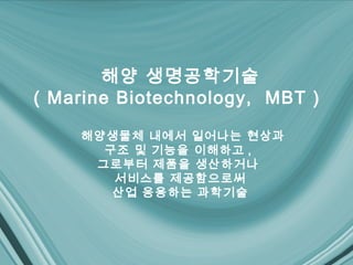 해양 생명공학기술
( Marine Biotechnology, MBT )

    해양생물체 내에서 일어나는 현상과
      구조 및 기능을 이해하고 ,
     그로부터 제품을 생산하거나
       서비스를 제공함으로써
       산업 응용하는 과학기술
 
