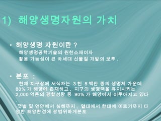 1) 해양생명자원의 가치

• 해양생명 자원이란 ?
  해양생명공학기술의 원천소재이자
  활용 가능성이 큰 차세대 신물질 개발의 보루 .


• 분포 :
   현재 지구상에 서식하는 3 천 5 백만 종의 생명체 가운데
 80% 가 해양에 존재하고 , 지구의 생명력을 유지시키는
 2,000 억톤의 광합성량 중 90% 가 해양에서 이루어지고 있다
 .
   갯벌 및 연안에서 심해까지 , 열대에서 한대에 이르기까지 다
 양한 해양환경에 광범위하게분포
 