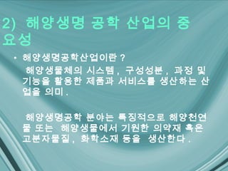 2) 해양생명 공학 산업의 중
요성
• 해양생명공학산업이란 ?
  해양생물체의 시스템 , 구성성분 , 과정 및
  기능을 활용한 제품과 서비스를 생산하는 산
  업을 의미 .

 해양생명공학 분야는 특징적으로 해양천연
 물 또는 해양생물에서 기원한 의약재 혹은
 고분자물질 , 화학소재 등을 생산한다 .
 