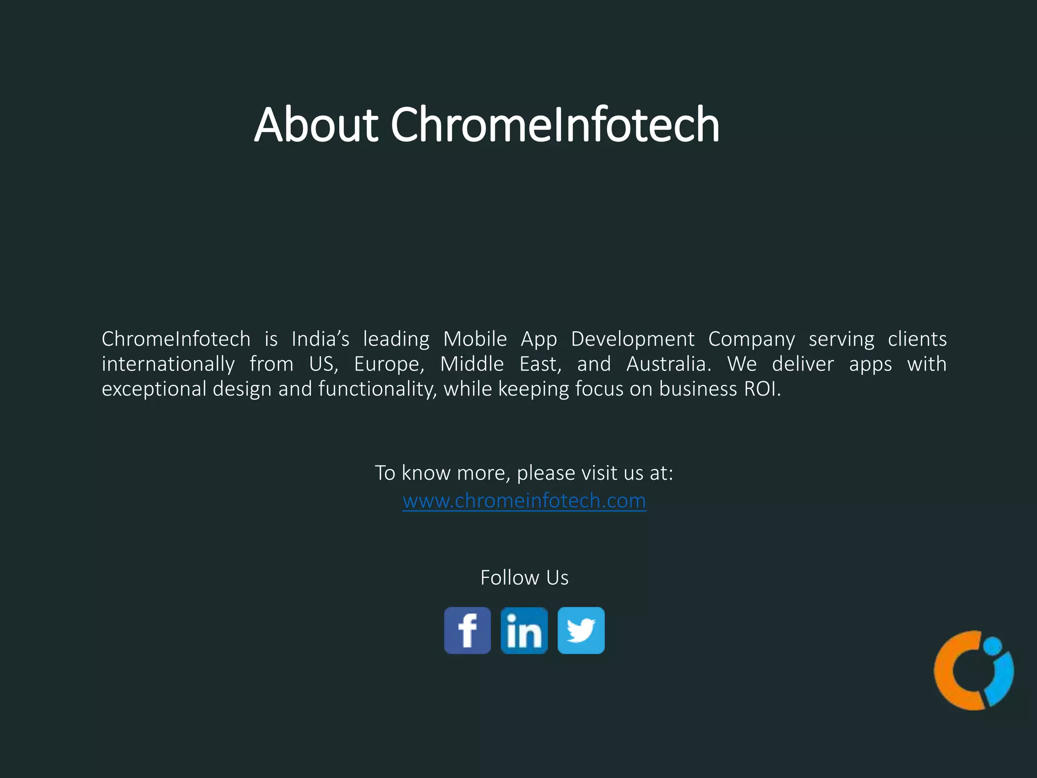 About ChromeInfotech
To know more, please visit us at:
www.chromeinfotech.com
Follow Us
ChromeInfotech is India’s leading Mobile App Development Company serving clients
internationally from US, Europe, Middle East, and Australia. We deliver apps with
exceptional design and functionality, while keeping focus on business ROI.
 