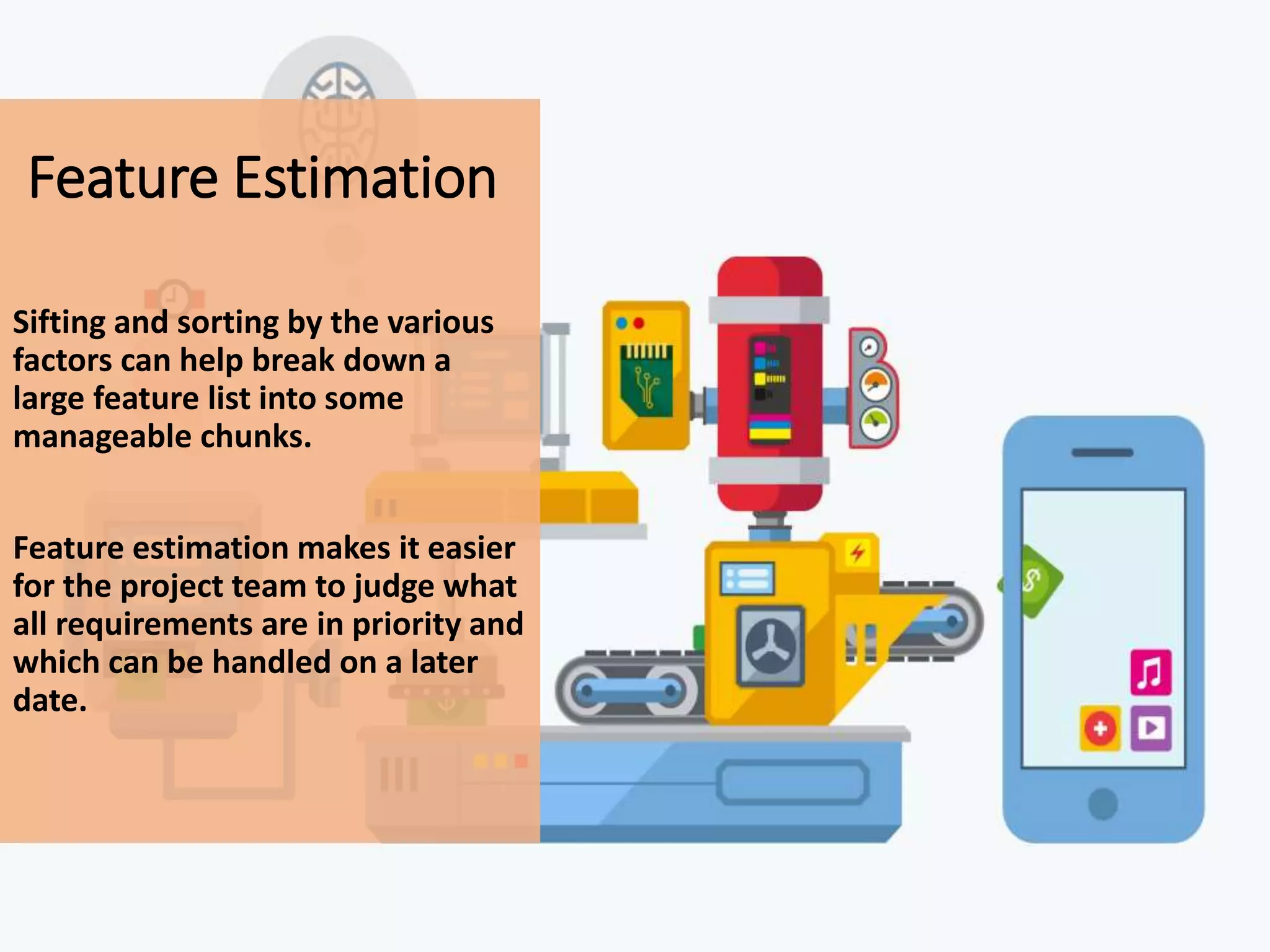Feature Estimation
Sifting and sorting by the various
factors can help break down a
large feature list into some
manageable chunks.
Feature estimation makes it easier
for the project team to judge what
all requirements are in priority and
which can be handled on a later
date.
 