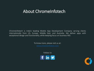 About ChromeInfotech
To know more, please visit us at:
www.chromeinfotech.com
Follow Us
ChromeInfotech is India’s leading Mobile App Development Company serving clients
internationally from US, Europe, Middle East, and Australia. We deliver apps with
exceptional design and functionality, while keeping focus on business ROI.
 