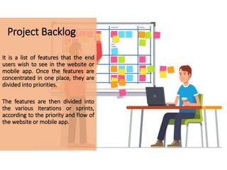 Project Backlog
It is a list of features that the end
users wish to see in the website or
mobile app. Once the features are
concentrated in one place, they are
divided into priorities.
The features are then divided into
the various iterations or sprints,
according to the priority and flow of
the website or mobile app.
 