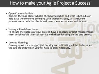 How to make your Agile Project a Success
• Open Communication:
Being in the loop about what is ahead of schedule and what is behind, can
help ease the concerns emerging with unpredictability. A translucent
process keeps both the clients and team members at ease and focused.
• Having a Standalone team:
To ensure the success of your project, have a separate project management
team which would later collaborate with those focusing on the one project.
• Devised Planning:
Coming up with a strong project backlog and estimating all the features are
the two grounds which you will have to plan, rigorously.
 
