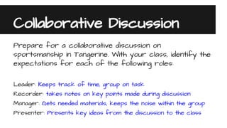 Collaborative Discussion
Prepare for a collaborative discussion on
sportsmanship in Tangerine. With your class, identify the
expectations for each of the following roles:
Leader: Keeps track of time, group on task
Recorder: takes notes on key points made during discussion
Manager: Gets needed materials, keeps the noise within the group
Presenter: Presents key ideas from the discussion to the class
 