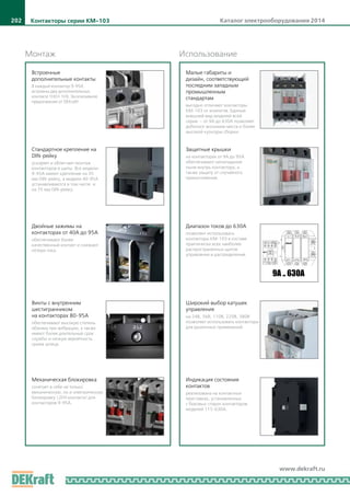 Каталог электрооборудования 2014202
www.dekraft.ru
Монтаж Использование
Встроенные
дополнительные контакты
В каждый контактор 9-95А
встроены два дополнительных
контакта 1НО+1НЗ. Эксклюзивное
предложение от DEKraft!
Стандартное крепление на
DIN-рейку
ускоряет и облегчает монтаж
контакторов в щиты. Все модели
9-95А имеют крепление на 35
мм DIN-рейку, а модели 40-95А
устанавливаются в том числе и
на 75 мм DIN-рейку.
Двойные зажимы на
контакторах от 40А до 95А
обеспечивают более
качественный контакт и снижают
потери тока.
Винты с внутренним
шестигранником
на контакторах 80-95А
обеспечивают высокую степень
обжима при вибрации, а также
имеют более длительный срок
службы и низкую вероятность
срыва шлица.
Малые габариты и
дизайн, соответствующий
последним западным
промышленным
стандартам
выгодно отличают контакторы
КМ-103 от аналогов. Единый
внешний вид моделей всей
серии — от 9А до 630А позволяет
добиться экономии места и более
высокой культуры сборки.
Защитные крышки
на контакторах от 9А до 95А
обеспечивают непопадание
пыли внутрь контактора, а
также защиту от случайного
прикосновения.
Диапазон токов до 630А
позволяет использовать
контакторы КМ-103 в составе
практически всех наиболее
распространенных щитов
управления и распределения.
Индикация состояния
контактов
реализована на контактных
приставках, установленных
c боковых сторон контакторов
моделей 115-630А.
Механическая блокировка
сочетает в себе не только
механическую, но и электрическую
блокировку (2НЗ контакта) для
контакторов 9-95А.
Широкий выбор катушек
управления
на 24В, 36В, 110В, 220В, 380В
позволяет использовать контакторы
для различных применений.
9А .. 630А
Контакторы серии КМ-103
 