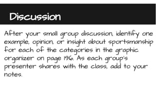 Discussion
After your small group discussion, identify one
example, opinion, or insight about sportsmanship
for each of the categories in the graphic
organizer on page 196. As each group’s
presenter shares with the class, add to your
notes.
 