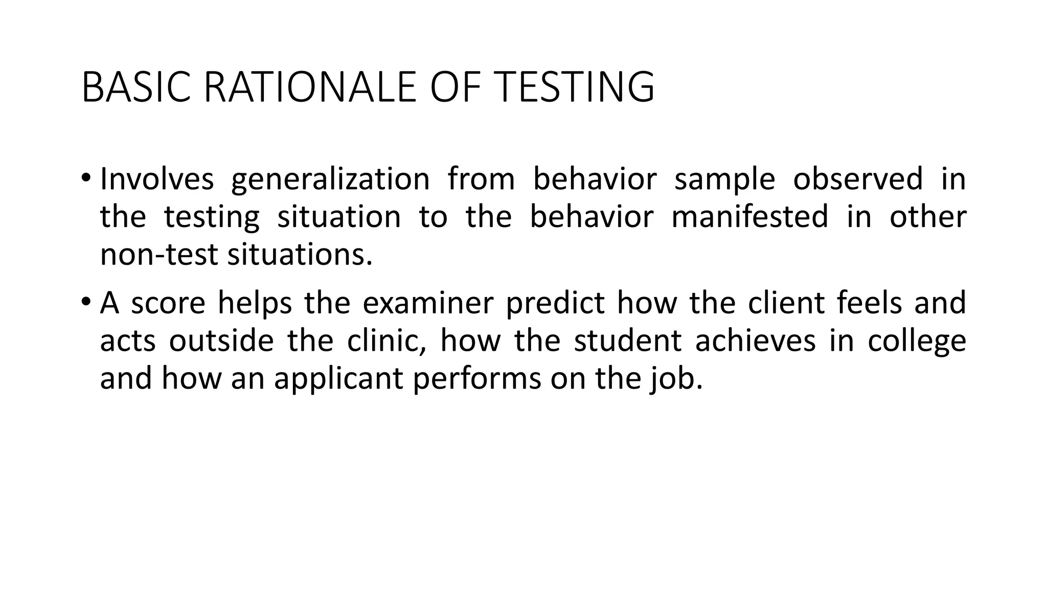 BASIC RATIONALE OF TESTING
• Involves generalization from behavior sample observed in
the testing situation to the behavior manifested in other
non-test situations.
• A score helps the examiner predict how the client feels and
acts outside the clinic, how the student achieves in college
and how an applicant performs on the job.